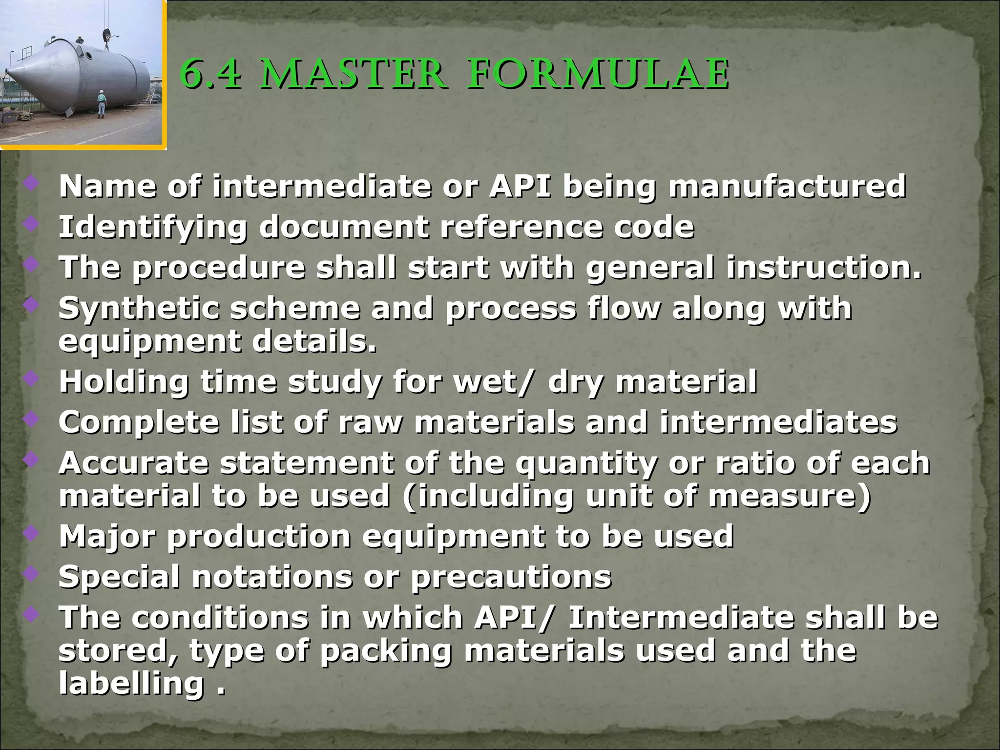 6.4 MastER foRMulaE6.4 MastER foRMulaE
 Name of intermediate or API being manufacturedName of intermediate or API being manufactured
 Identifying document reference codeIdentifying document reference code
 The procedure shall start with general instruction.The procedure shall start with general instruction.
 Synthetic scheme and process flow along withSynthetic scheme and process flow along with
equipment details.equipment details.
 Holding time study for wet/ dry materialHolding time study for wet/ dry material
 Complete list of raw materials and intermediatesComplete list of raw materials and intermediates
 Accurate statement of the quantity or ratio of eachAccurate statement of the quantity or ratio of each
material to be used (including unit of measure)material to be used (including unit of measure)
 Major production equipment to be usedMajor production equipment to be used
 Special notations or precautionsSpecial notations or precautions
 The conditions in which API/ Intermediate shall beThe conditions in which API/ Intermediate shall be
stored, type of packing materials used and thestored, type of packing materials used and the
labelling .labelling .
 