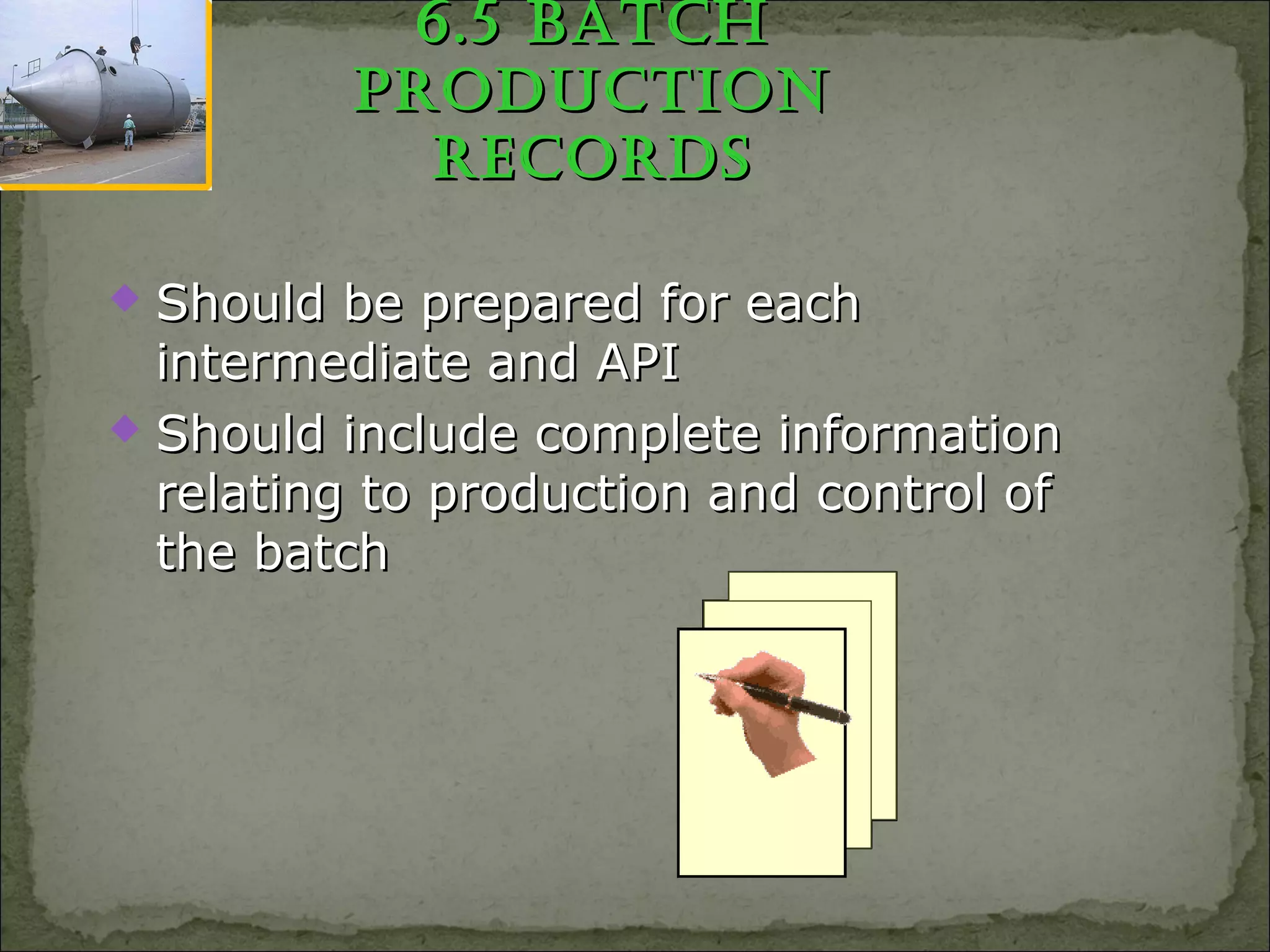 6.5 BatCh6.5 BatCh
pRoduCtionpRoduCtion
RECoRdsRECoRds
 Should be prepared for eachShould be prepared for each
intermediate and APIintermediate and API
 Should include complete informationShould include complete information
relating to production and control ofrelating to production and control of
the batchthe batch
 