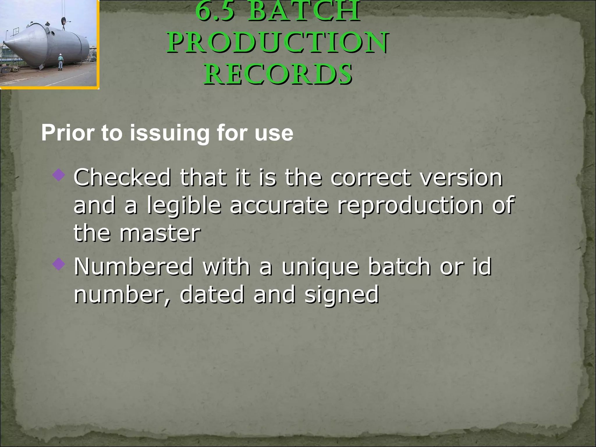 6.5 BatCh6.5 BatCh
pRoduCtionpRoduCtion
RECoRdsRECoRds
 Checked that it is the correct versionChecked that it is the correct version
and a legible accurate reproduction ofand a legible accurate reproduction of
the masterthe master
 Numbered with a unique batch or idNumbered with a unique batch or id
number, dated and signednumber, dated and signed
Prior to issuing for use
 