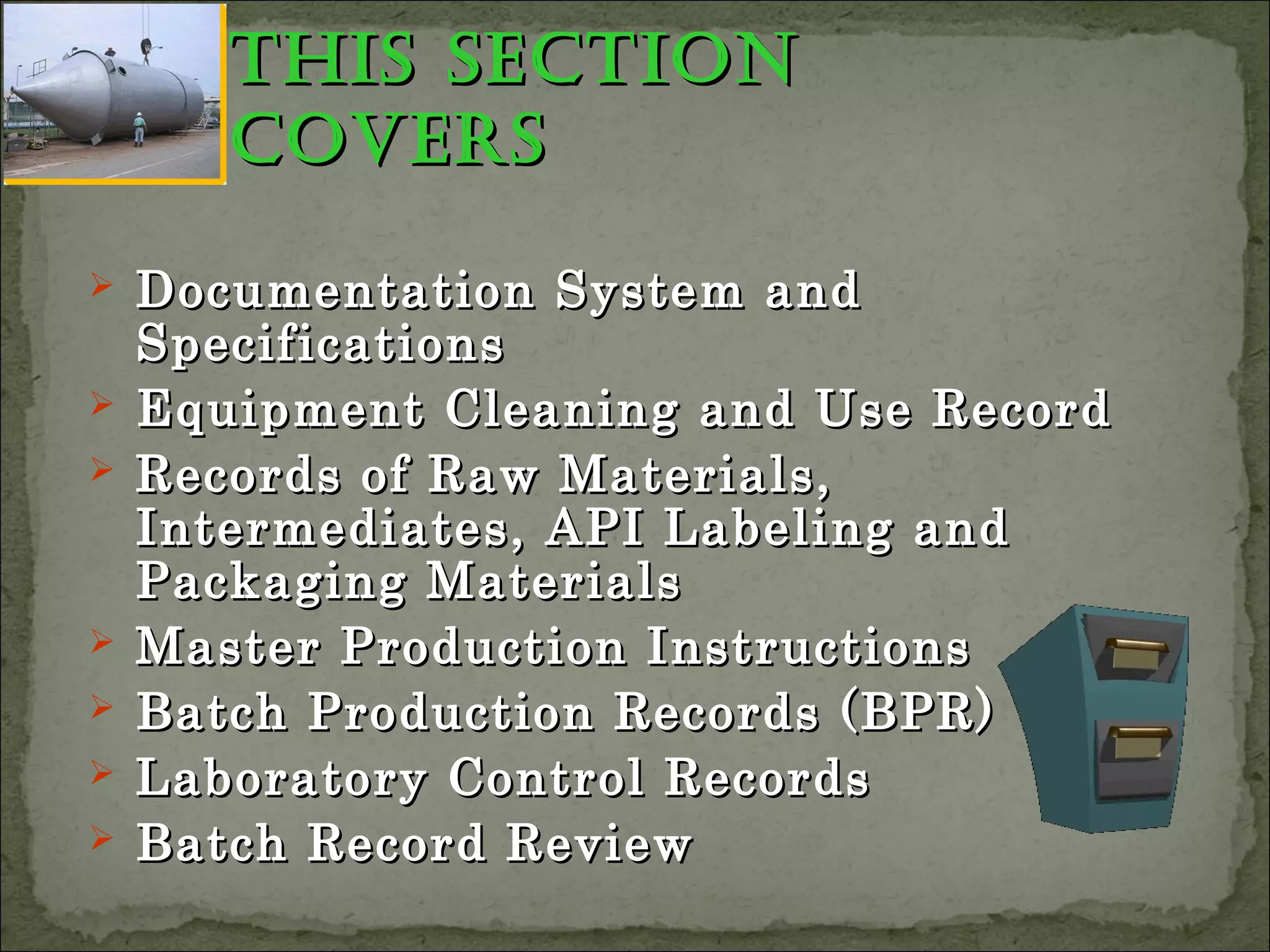this sectionthis section
coverscovers
 Documentation System andDocumentation System and
SpecificationsSpecifications
 Equipment Cleaning and Use RecordEquipment Cleaning and Use Record
 Records of Raw Materials,Records of Raw Materials,
Intermediates, API Labeling andIntermediates, API Labeling and
Packaging MaterialsPackaging Materials
 Master Production InstructionsMaster Production Instructions
 Batch Production Records (BPR)Batch Production Records (BPR)
 Laboratory Control RecordsLaboratory Control Records
 Batch Record ReviewBatch Record Review
 