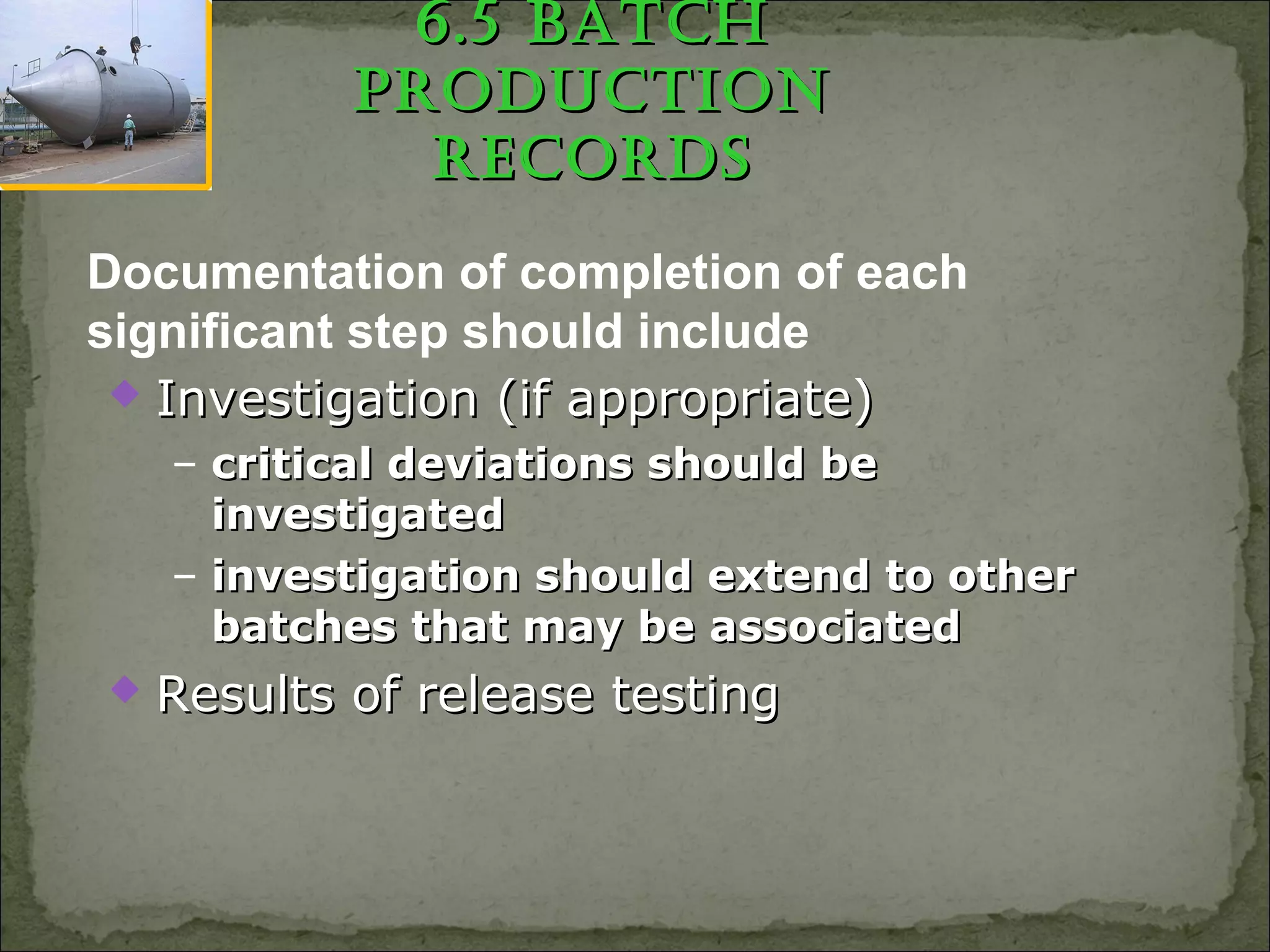 6.5 BatCh6.5 BatCh
pRoduCtionpRoduCtion
RECoRdsRECoRds
 Investigation (if appropriate)Investigation (if appropriate)
– critical deviations should becritical deviations should be
investigatedinvestigated
– investigation should extend to otherinvestigation should extend to other
batches that may be associatedbatches that may be associated
 Results of release testingResults of release testing
Documentation of completion of each
significant step should include
 