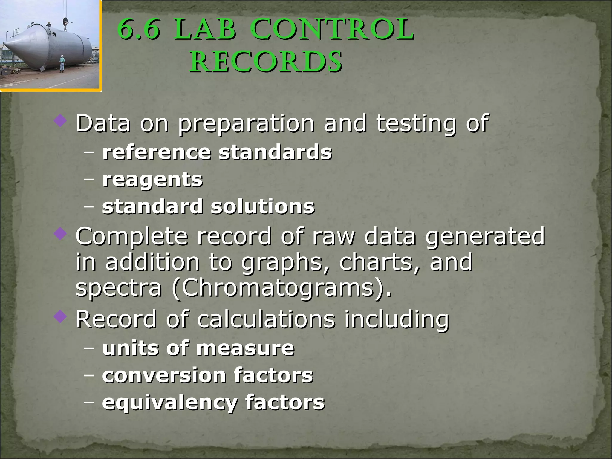 6.6 Lab ControL6.6 Lab ControL
reCordsreCords
 Data on preparation and testing ofData on preparation and testing of
– reference standardsreference standards
– reagentsreagents
– standard solutionsstandard solutions
 Complete record of raw data generatedComplete record of raw data generated
in addition to graphs, charts, andin addition to graphs, charts, and
spectra (Chromatograms).spectra (Chromatograms).
 Record of calculations includingRecord of calculations including
– units of measureunits of measure
– conversion factorsconversion factors
– equivalency factorsequivalency factors
 
