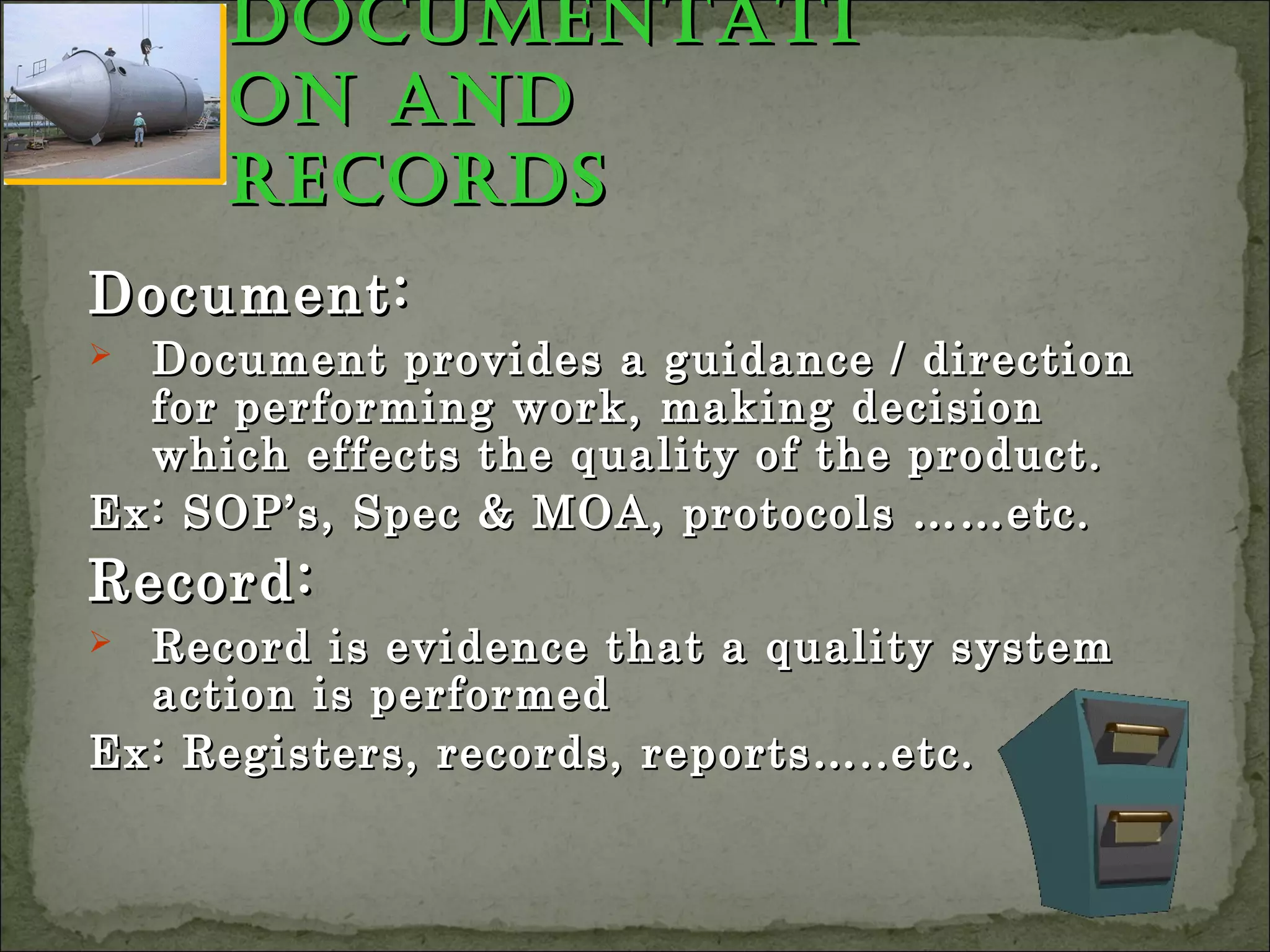 documentatidocumentati
on andon and
recordsrecords
Document:Document:
 Document provides a guidance / directionDocument provides a guidance / direction
for performing work, making decisionfor performing work, making decision
which effects the quality of the product.which effects the quality of the product.
Ex: SOP’s, Spec & MOA, protocols ……etc.Ex: SOP’s, Spec & MOA, protocols ……etc.
Record:Record:
 Record is evidence that a quality systemRecord is evidence that a quality system
action is performedaction is performed
Ex: Registers, records, reports…..etc.Ex: Registers, records, reports…..etc.
 