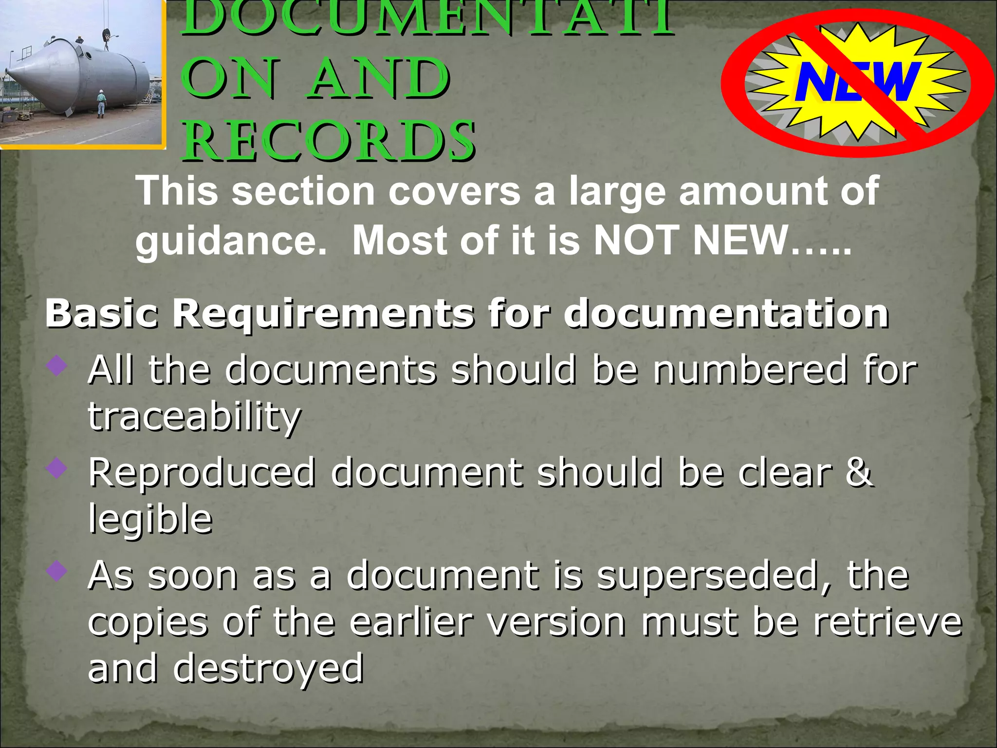 documentatidocumentati
on andon and
recordsrecords
This section covers a large amount of
guidance. Most of it is NOT NEW…..
Basic Requirements for documentationBasic Requirements for documentation
 All the documents should be numbered forAll the documents should be numbered for
traceabilitytraceability
 Reproduced document should be clear &Reproduced document should be clear &
legiblelegible
 As soon as a document is superseded, theAs soon as a document is superseded, the
copies of the earlier version must be retrievecopies of the earlier version must be retrieve
and destroyedand destroyed
 