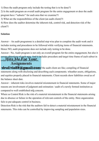 1) Does the audit program only include the testing that is to be done?1
2) Is the audit program an overall audit program for the entire engagement or does the audit
program have "subsets" for each area that we examine?1
3) What are the responsibilities of the client (an audit client)?1
4) How does the auditor determine the inherent risk, control risk, and detection risk of the
client?1
Solution
Answer – An audit programme is a detailed step wise plan to complete the audit work and it
includes testing and procedures to be followed while verifying items of financial statements.
Hence NO, audit programme does not include only testing to be done.
Answer - No, Audit program is not only an overall program for the entire engagement, but also it
covers objectives of each area. And it includes procedure and target time frame of each subset in
order to comply with audit objectives.
Answer – Some of the responsibilities of the audit client are like; compiling of financial
statements along with disclosing and describing each components. wheather assets, obligations,
and equities properly placed in financial statements. Client records show liabilities owed as of
the balance sheet date.
Answer – inherent risks involves material misstatement in financial statements. Some of major
reasons are involvement of judgment and estimation / audit of a newly formed institution as
compared to well established mfg concern.
Where as Control Risk is the risk of a material misstatement in the financial statements arising
due to absence or failure in the operation of relevant controls of the entity. Here organization
fails to put adequate control in business.
Detection Risk is the risk that the auditors fail to detect a material misstatement in the financial
statements. This risks can be controlled by improving sampling and population sizes.
 