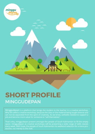 SHORT PROFILE
MINGGUDEPAN
Minggudepan is a platform that brings the student to the teacher in a creative workshop.
Why we called a creative workshop, because the class or the material being taught diverse and
can not be separated from the spirit of creativity. As we know, softskills needed to support a
job and become more value for someone to "sell themselves".
That's why, minggudepan present amongst the people of South Kalimantan to ﬁll the empty
space. minggudepan as creative workshops will be presenting a wide range of skills classes
every week. With hope, the people of South Kalimantan his weekend selection for a more pro-
ductive, not merely to the mall.
 