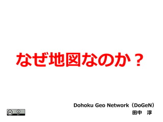 なぜ地図なのか？ 
Dohoku Geo Network（DoGeN） 
田中　淳　 
 