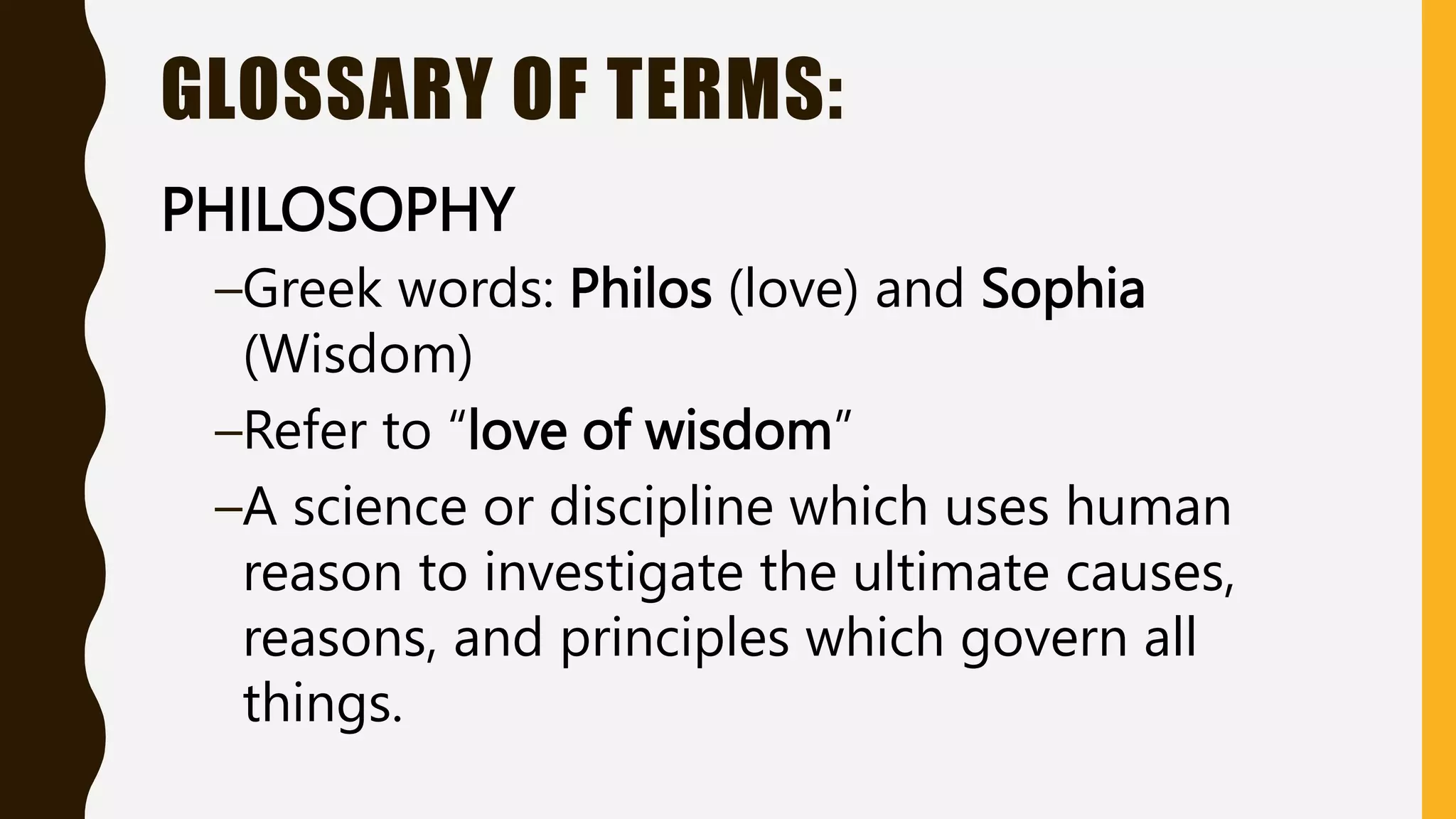 GLOSSARY OF TERMS:
PHILOSOPHY
–Greek words: Philos (love) and Sophia
(Wisdom)
–Refer to “love of wisdom”
–A science or discipline which uses human
reason to investigate the ultimate causes,
reasons, and principles which govern all
things.
 
