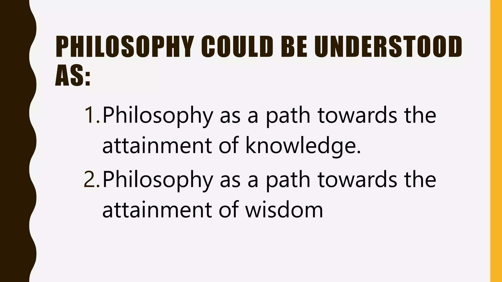 PHILOSOPHY COULD BE UNDERSTOOD
AS:
1.Philosophy as a path towards the
attainment of knowledge.
2.Philosophy as a path towards the
attainment of wisdom
 