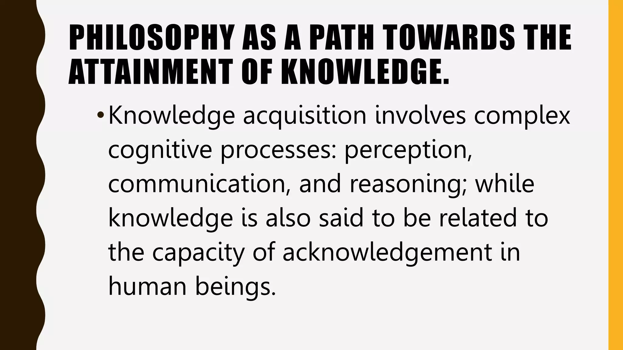 PHILOSOPHY AS A PATH TOWARDS THE
ATTAINMENT OF KNOWLEDGE.
•Knowledge acquisition involves complex
cognitive processes: perception,
communication, and reasoning; while
knowledge is also said to be related to
the capacity of acknowledgement in
human beings.
 