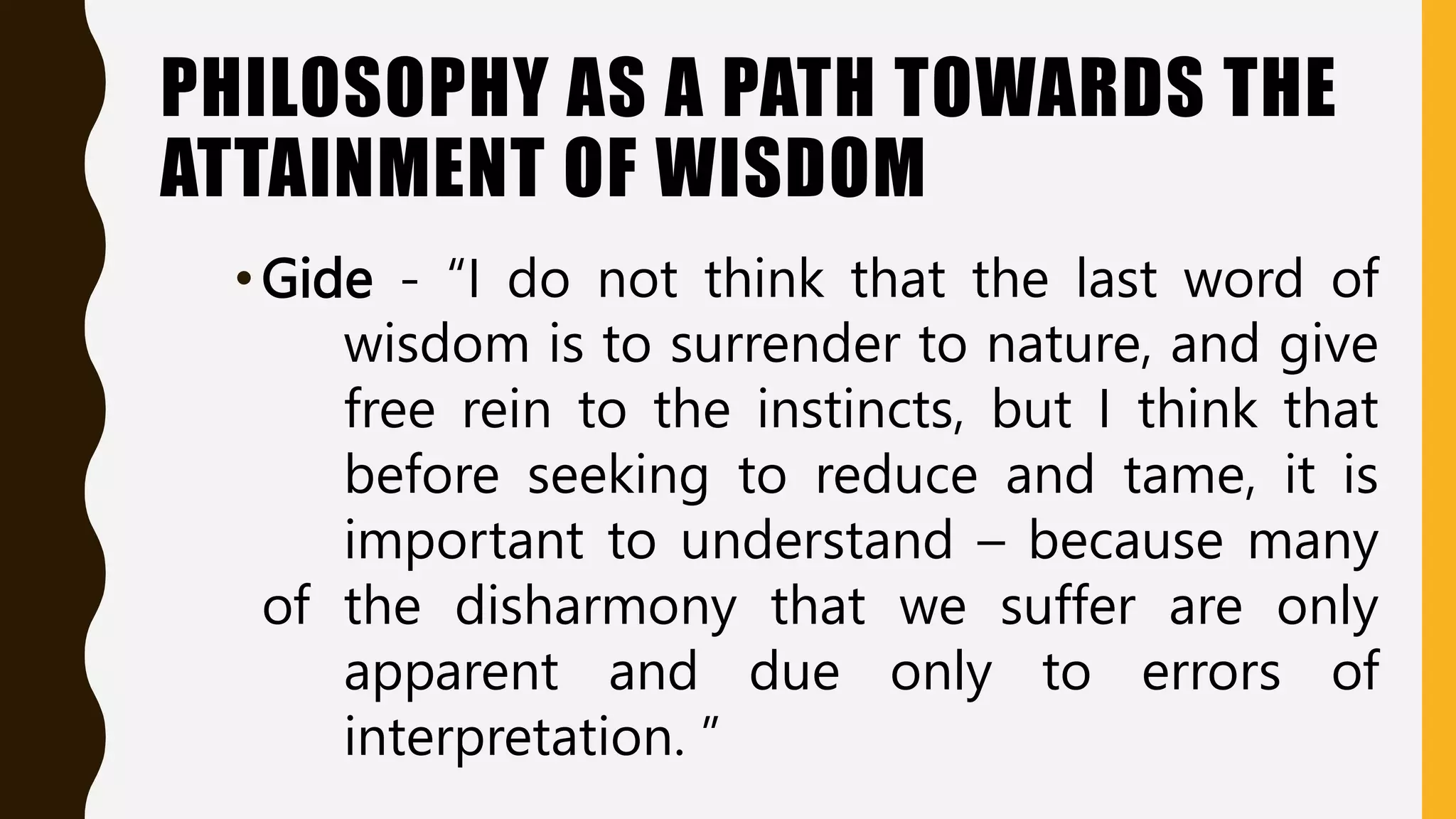 PHILOSOPHY AS A PATH TOWARDS THE
ATTAINMENT OF WISDOM
•Gide - “I do not think that the last word of
wisdom is to surrender to nature, and give
free rein to the instincts, but I think that
before seeking to reduce and tame, it is
important to understand – because many
of the disharmony that we suffer are only
apparent and due only to errors of
interpretation. ”
 
