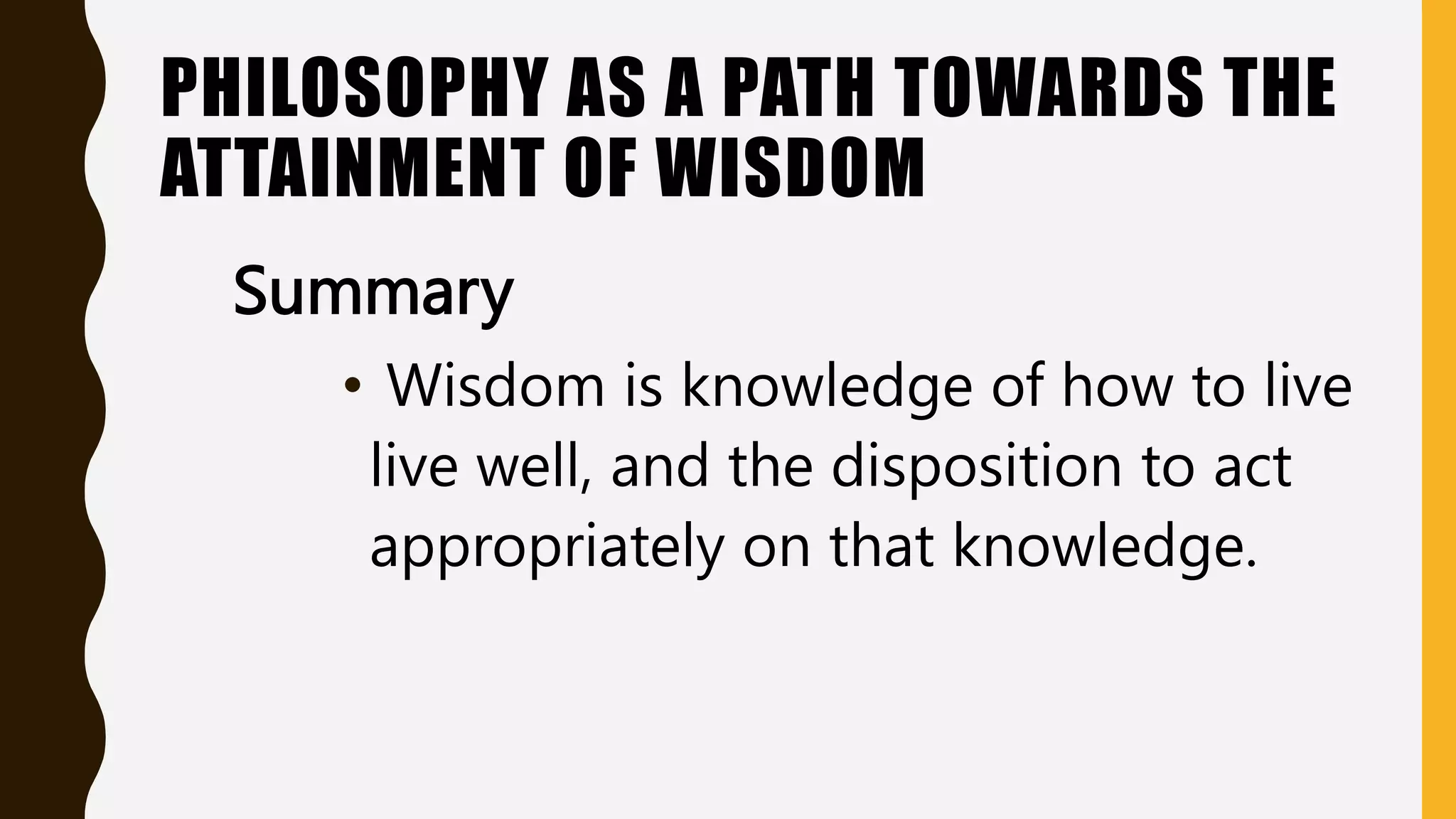 PHILOSOPHY AS A PATH TOWARDS THE
ATTAINMENT OF WISDOM
Summary
• Wisdom is knowledge of how to live
live well, and the disposition to act
appropriately on that knowledge.
 