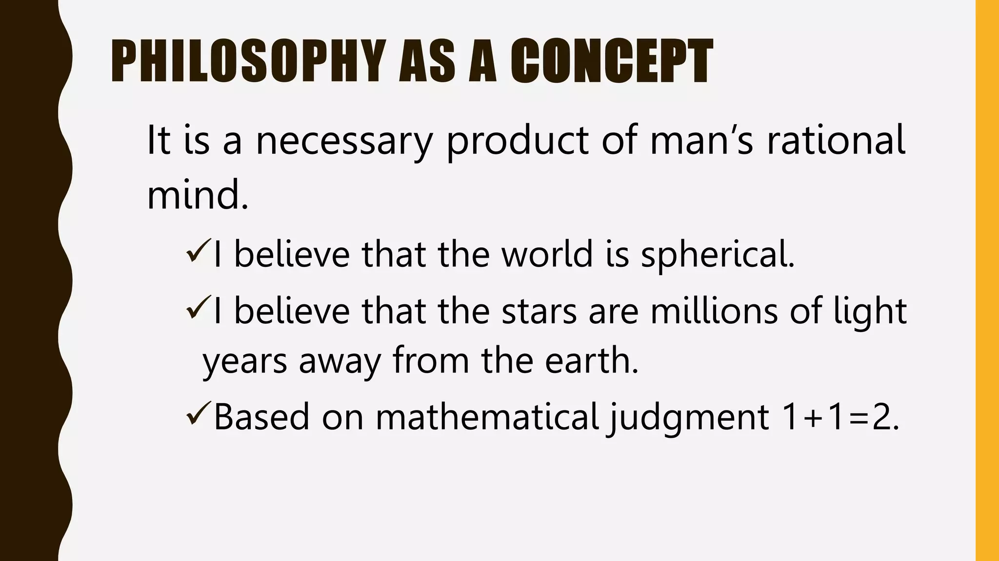 PHILOSOPHY AS A CONCEPT
It is a necessary product of man’s rational
mind.
I believe that the world is spherical.
I believe that the stars are millions of light
years away from the earth.
Based on mathematical judgment 1+1=2.
 