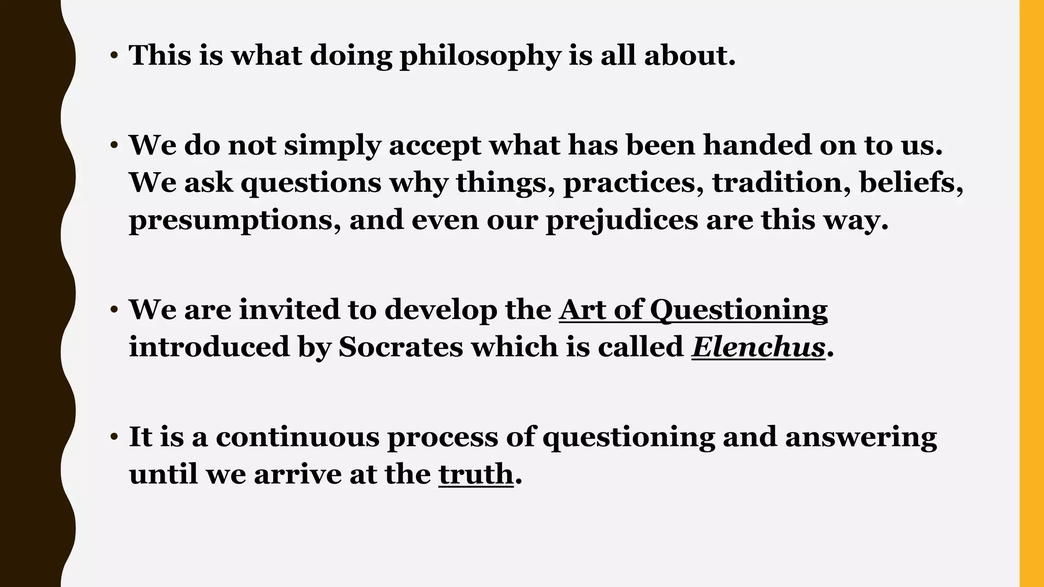 • This is what doing philosophy is all about.
• We do not simply accept what has been handed on to us.
We ask questions why things, practices, tradition, beliefs,
presumptions, and even our prejudices are this way.
• We are invited to develop the Art of Questioning
introduced by Socrates which is called Elenchus.
• It is a continuous process of questioning and answering
until we arrive at the truth.
 