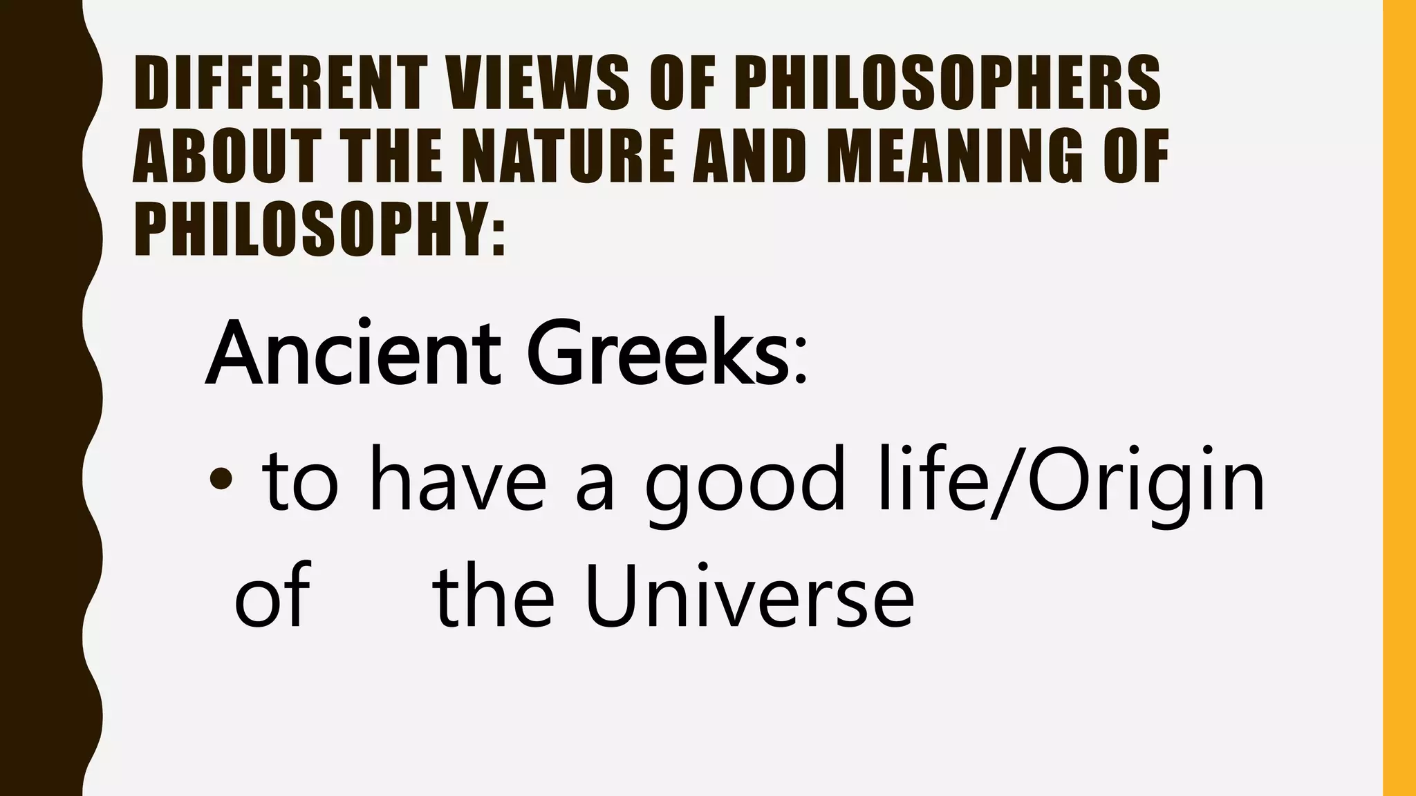 DIFFERENT VIEWS OF PHILOSOPHERS
ABOUT THE NATURE AND MEANING OF
PHILOSOPHY:
Ancient Greeks:
• to have a good life/Origin
of the Universe
 