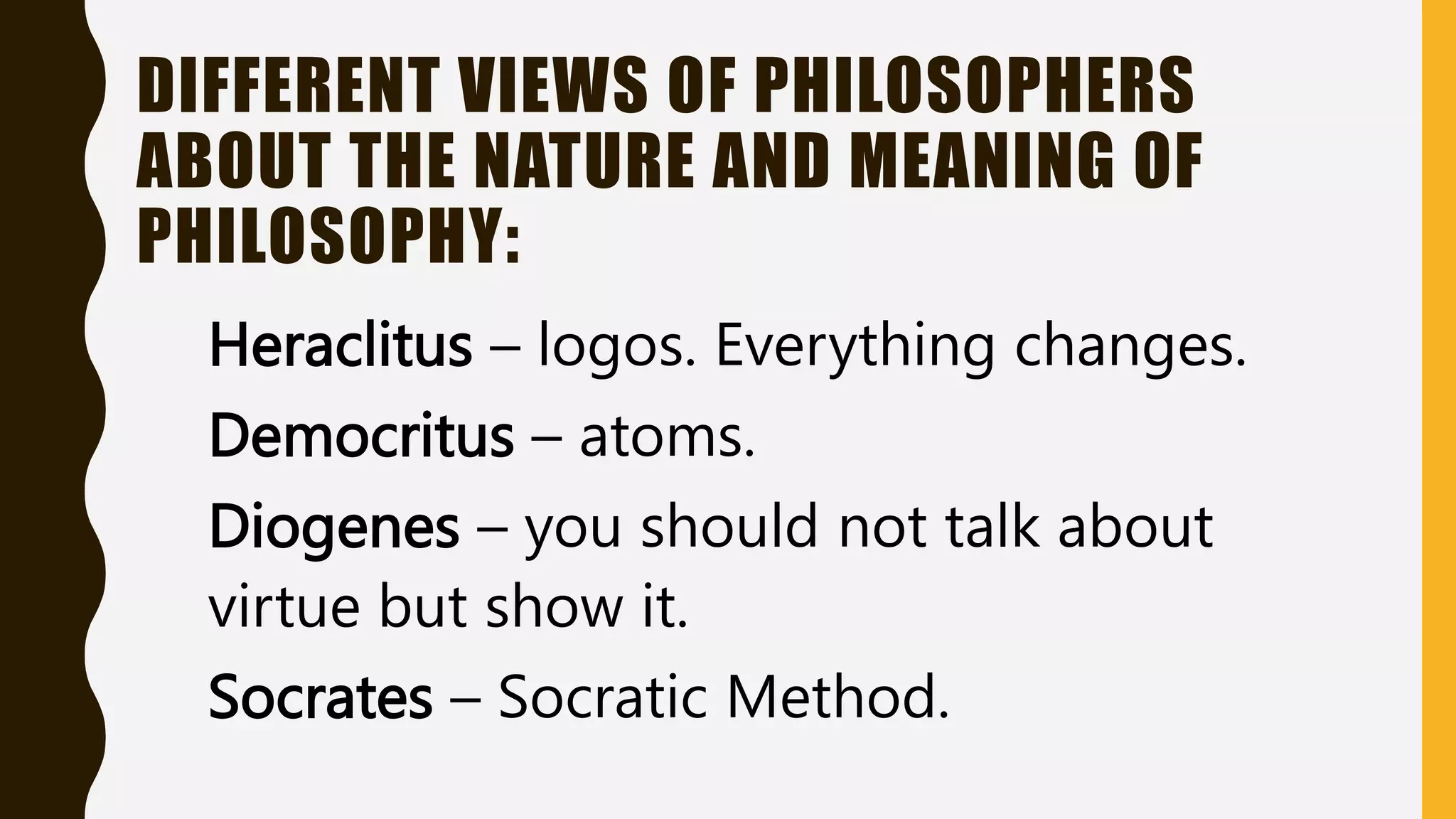 DIFFERENT VIEWS OF PHILOSOPHERS
ABOUT THE NATURE AND MEANING OF
PHILOSOPHY:
Heraclitus – logos. Everything changes.
Democritus – atoms.
Diogenes – you should not talk about
virtue but show it.
Socrates – Socratic Method.
 