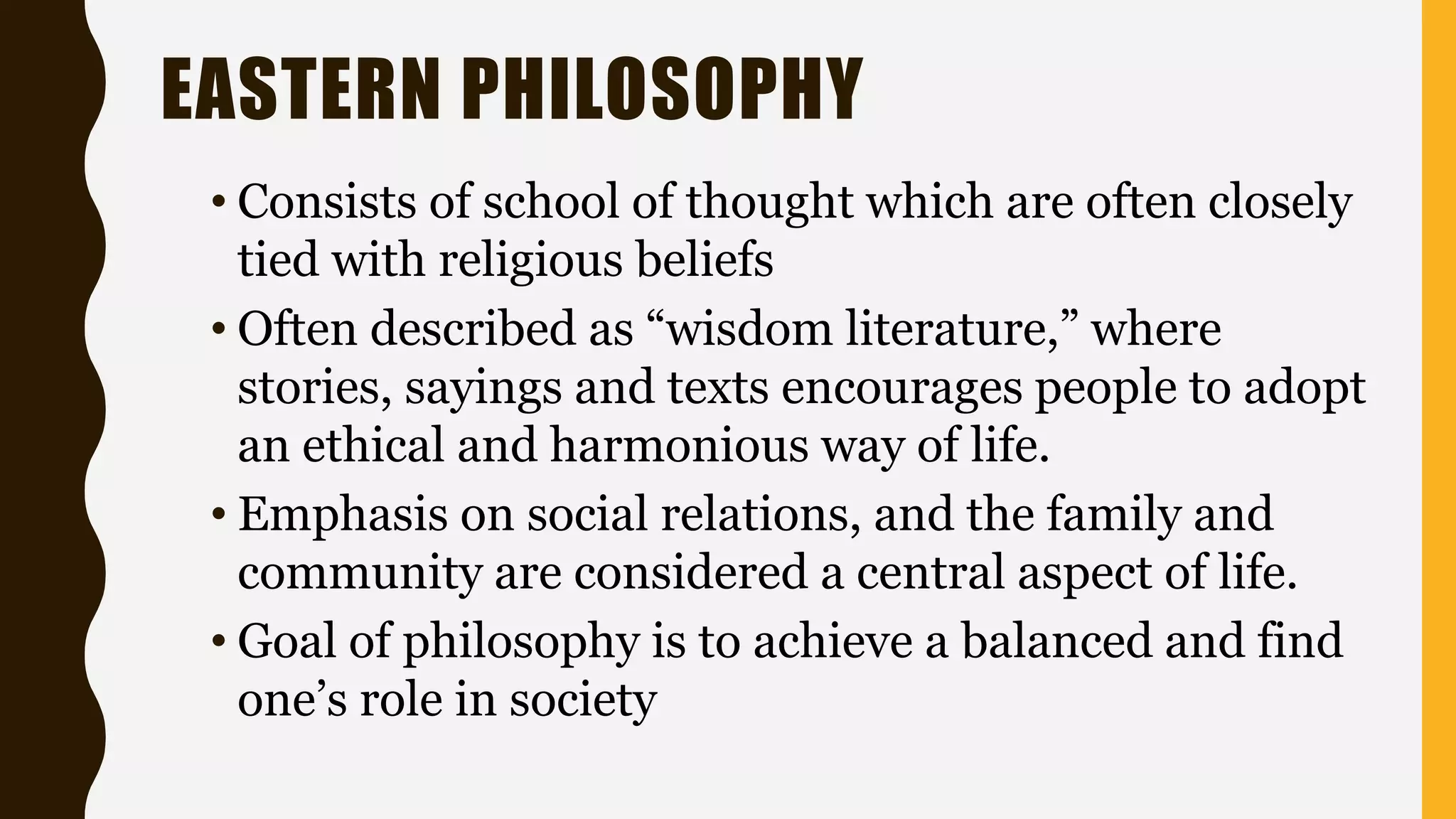 EASTERN PHILOSOPHY
• Consists of school of thought which are often closely
tied with religious beliefs
• Often described as “wisdom literature,” where
stories, sayings and texts encourages people to adopt
an ethical and harmonious way of life.
• Emphasis on social relations, and the family and
community are considered a central aspect of life.
• Goal of philosophy is to achieve a balanced and find
one’s role in society
 