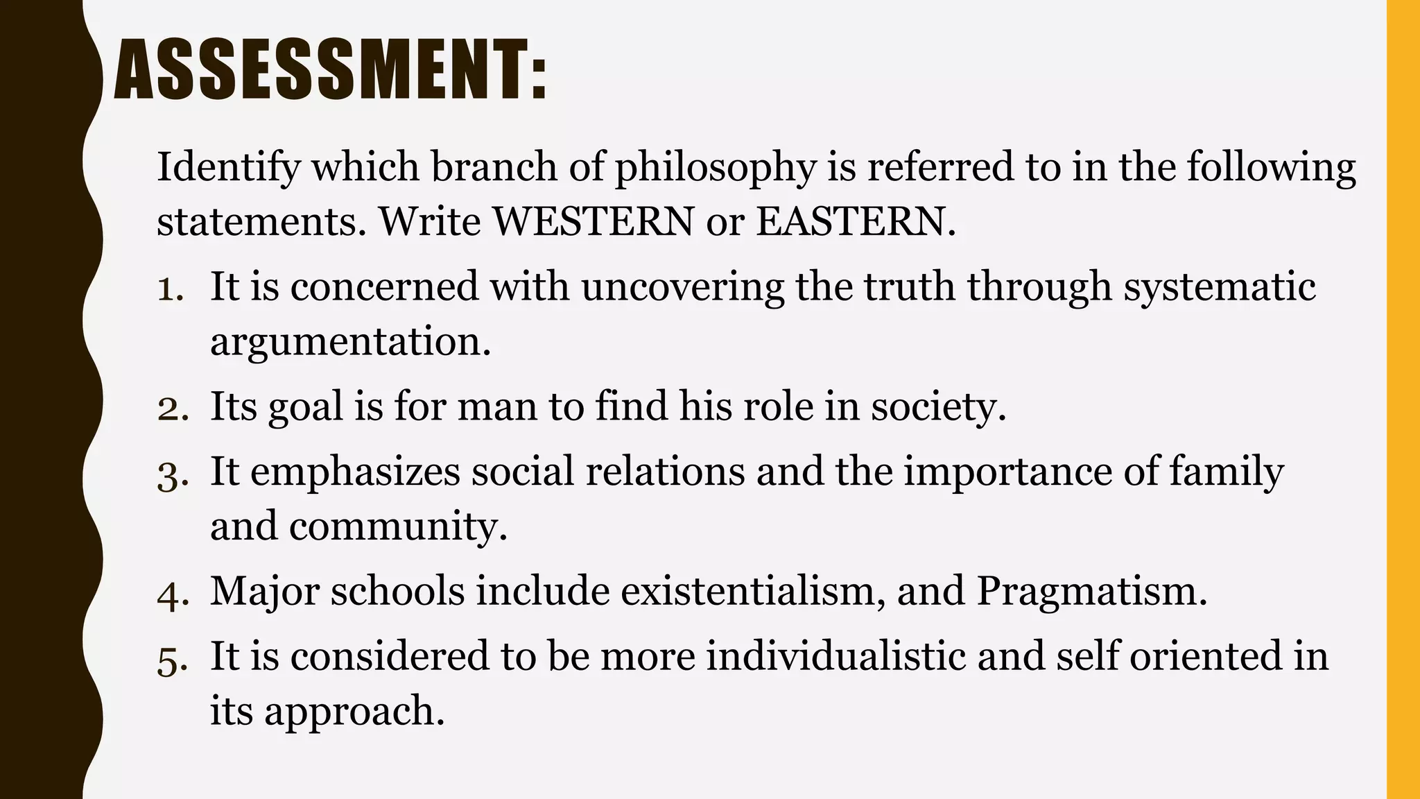 ASSESSMENT:
Identify which branch of philosophy is referred to in the following
statements. Write WESTERN or EASTERN.
1. It is concerned with uncovering the truth through systematic
argumentation.
2. Its goal is for man to find his role in society.
3. It emphasizes social relations and the importance of family
and community.
4. Major schools include existentialism, and Pragmatism.
5. It is considered to be more individualistic and self oriented in
its approach.
 