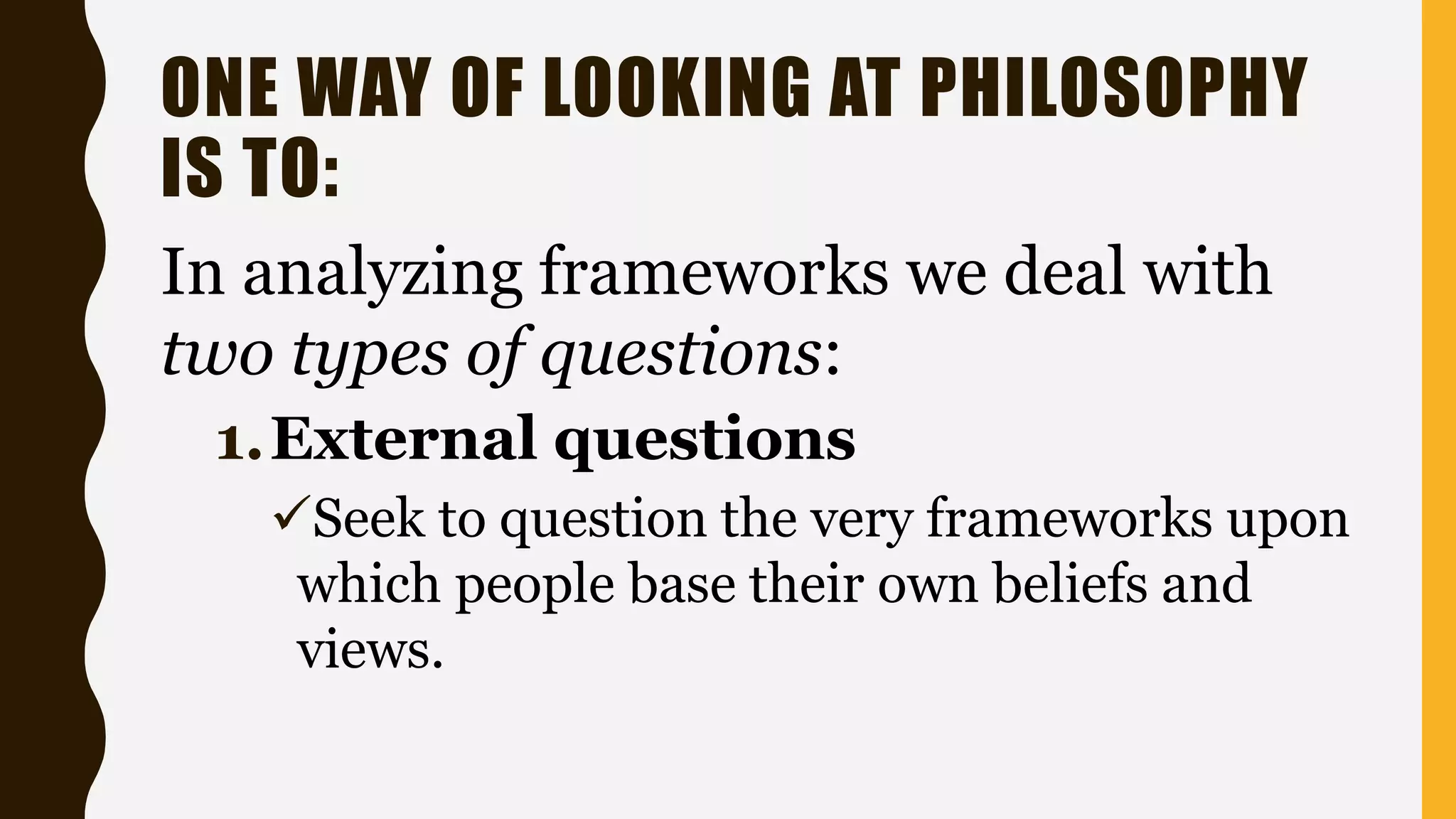 ONE WAY OF LOOKING AT PHILOSOPHY
IS TO:
In analyzing frameworks we deal with
two types of questions:
1.External questions
Seek to question the very frameworks upon
which people base their own beliefs and
views.
 