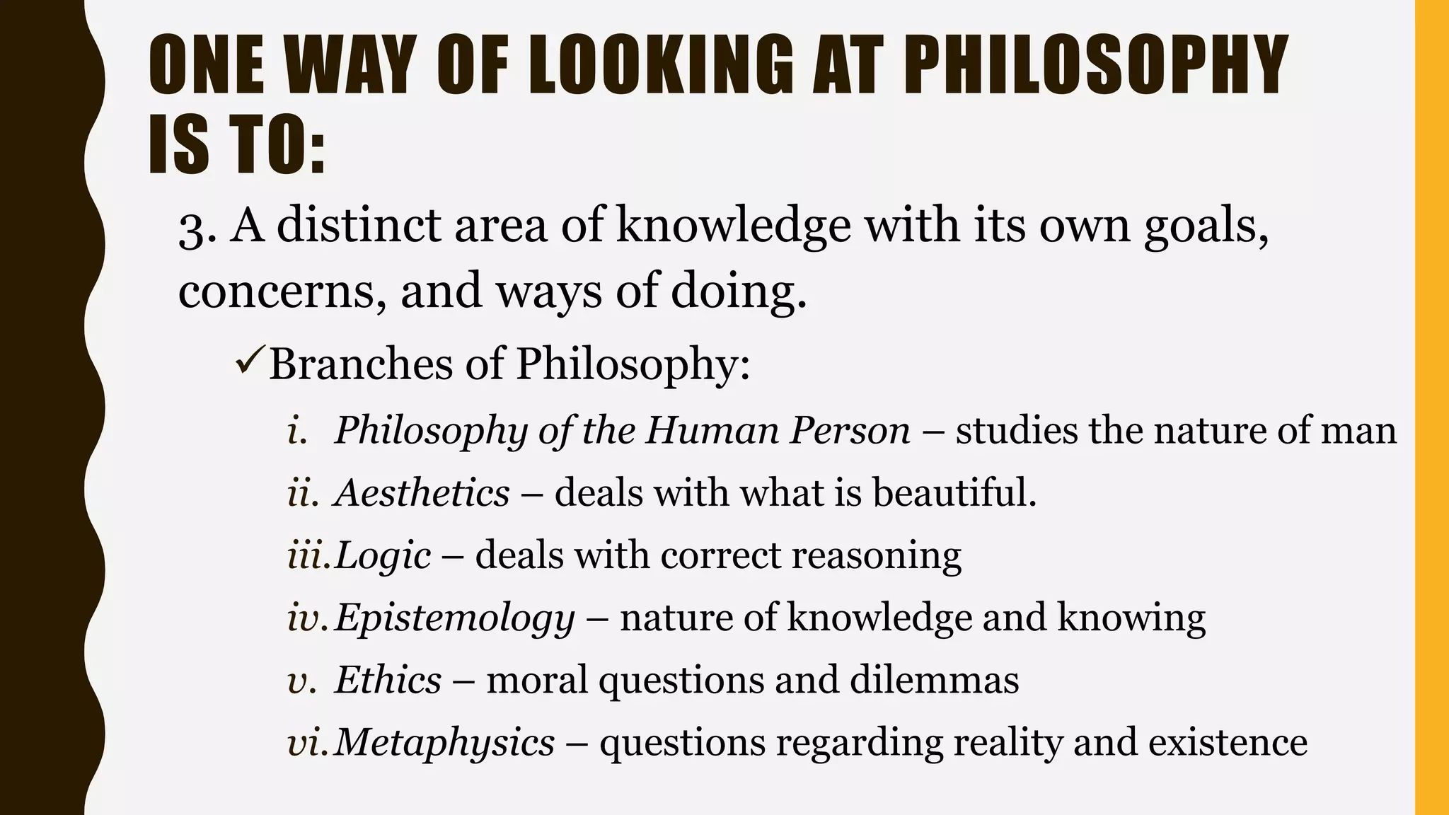 ONE WAY OF LOOKING AT PHILOSOPHY
IS TO:
3. A distinct area of knowledge with its own goals,
concerns, and ways of doing.
Branches of Philosophy:
i. Philosophy of the Human Person – studies the nature of man
ii. Aesthetics – deals with what is beautiful.
iii.Logic – deals with correct reasoning
iv.Epistemology – nature of knowledge and knowing
v. Ethics – moral questions and dilemmas
vi.Metaphysics – questions regarding reality and existence
 
