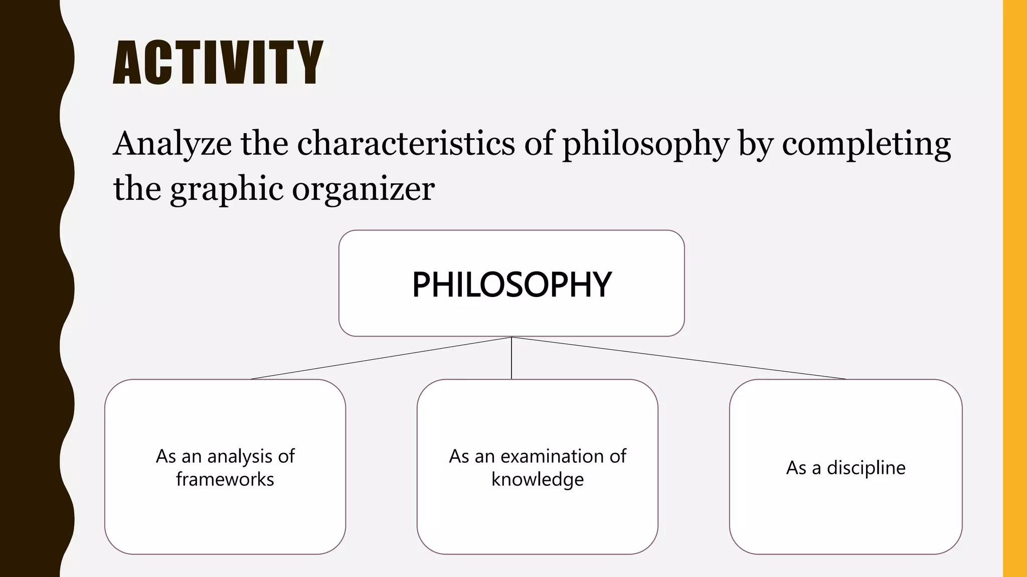 ACTIVITY
Analyze the characteristics of philosophy by completing
the graphic organizer
PHILOSOPHY
As an analysis of
frameworks
As an examination of
knowledge
As a discipline
 