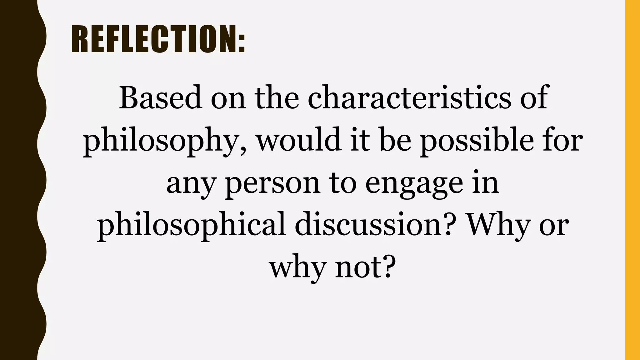 REFLECTION:
Based on the characteristics of
philosophy, would it be possible for
any person to engage in
philosophical discussion? Why or
why not?
 