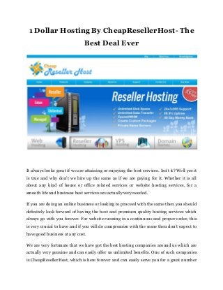 1 Dollar Hosting By CheapResellerHost- The
Best Deal Ever
It always looks great if we are attaining or enjoying the best services. Isn’t it? Well yes it
is true and why don’t we hire up the same as if we are paying for it. Whether it is all
about any kind of house or office related services or website hosting services, for a
smooth life and business best services are actually very needed.
If you are doing an online business or looking to proceed with the same then you should
definitely look forward of having the best and premium quality hosting services which
always go with you forever. For website running in a continuous and proper order, this
is very crucial to have and if you will do compromise with the same then don’t expect to
have good business at any cost.
We are very fortunate that we have got the best hosting companies around us which are
actually very genuine and can easily offer us unlimited benefits. One of such companies
is CheapResellerHost, which is here forever and can easily serve you for a great number
 