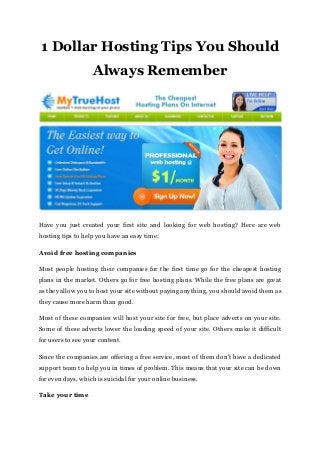 1 Dollar Hosting Tips You Should
Always Remember
Have you just created your first site and looking for web hosting? Here are web
hosting tips to help you have an easy time:
Avoid free hosting companies
Most people hosting their companies for the first time go for the cheapest hosting
plans in the market. Others go for free hosting plans. While the free plans are great
as they allow you to host your site without paying anything, you should avoid them as
they cause more harm than good.
Most of these companies will host your site for free, but place adverts on your site.
Some of these adverts lower the loading speed of your site. Others make it difficult
for users to see your content.
Since the companies are offering a free service, most of them don't have a dedicated
support team to help you in times of problem. This means that your site can be down
for even days, which is suicidal for your online business.
Take your time
 