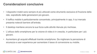 © comScore, Inc. Proprietary. 22
• I dispositivi mobili sono sempre di più utilizzati come strumento esclusivo di fruizione della
rete, soprattutto dalle generazioni più giovani.
• Il traffico mobile è particolarmente concentrato, principalmente in app, il cui mercato
presenta notevoli barriere all’entrata.
• Il desktop mantiene ancora la sua forza sulle attività ritenute più rischiose.
• L’utilizzo dello smartphone per la visione di video è in crescita, in particolare per i più
giovani.
• Aumentano gli acquisti effettuati tramite smartphone. Da migliorare la percezione di
sicurezza e user experience per aumentare il tasso di conversione su mobile.
Considerazioni conclusive
 