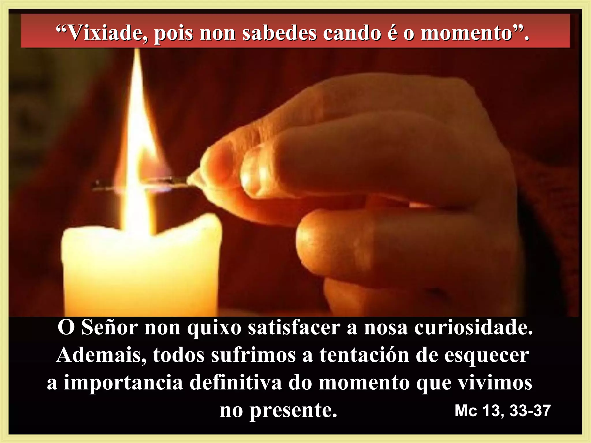 Mc 13, 33-37Mc 13, 33-37
““Vixiade, pois non sabedes cando é o momento”.Vixiade, pois non sabedes cando é o momento”.““Vixiade, pois non sabedes cando é o momento”.Vixiade, pois non sabedes cando é o momento”.
O Señor non quixo satisfacer a nosa curiosidade.O Señor non quixo satisfacer a nosa curiosidade.
Ademais, todos sufrimos a tentación de esquecerAdemais, todos sufrimos a tentación de esquecer
a importancia definitiva do momento que vivimosa importancia definitiva do momento que vivimos
no presente.no presente.
 