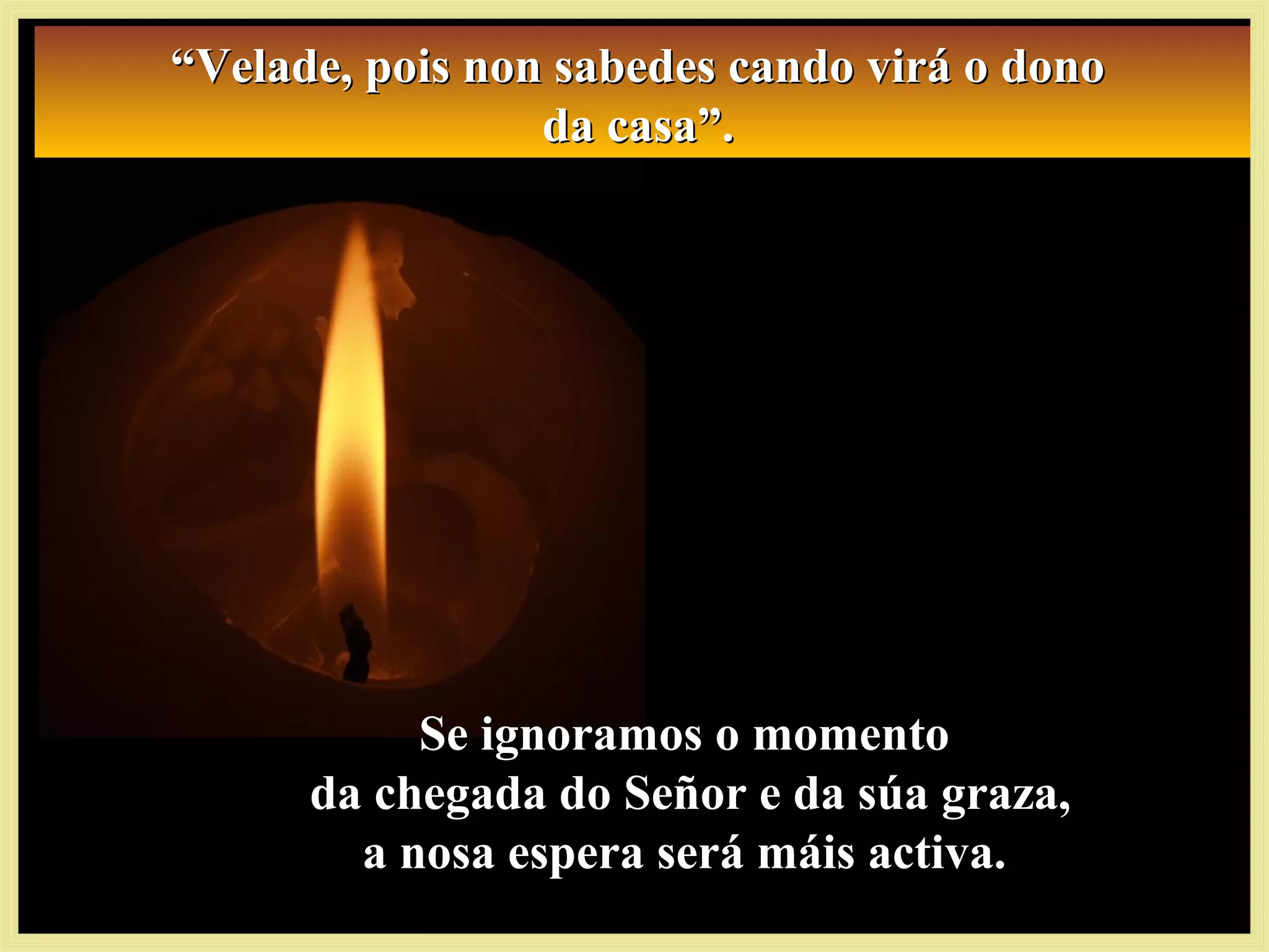 Se ignoramos o momentoSe ignoramos o momento
da chegada do Señor e da súa graza,da chegada do Señor e da súa graza,
a nosa espera será máis activa.a nosa espera será máis activa.
““Velade, pois non sabedes cando virá o donoVelade, pois non sabedes cando virá o dono
da casa”.da casa”.
““Velade, pois non sabedes cando virá o donoVelade, pois non sabedes cando virá o dono
da casa”.da casa”.
 