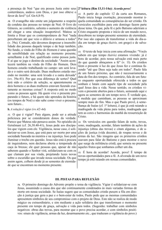 a presença de Noé "que era pessoa Justa entre seus
conterrâneos, andava com Deus, e por isso obteve o
favor de Javé" (cf. Gn 6,8-9).
10. O evangelho não emite um julgamento a respeito
da conduta das pessoas no tempo de Noé. O livro do
Gênesis, ao contrário, salienta o aumento da violência
até chegar a uma situação insuportável. Mateus se
limita a frisar que os contemporâneos de Noé "nada
perceberam até que veio o dilúvio e arrasou a todos"
(v. 39a). Contudo, não devemos desprezar a insensibi-
lidade das pessoas daquele tempo e de hoje também.
No fundo, a vinda do Filho do Homem é uma questão
de sensibilidade em relação ao momento presente,
semelhante à de Noé, qualificado como pessoa justa.
É ai que se joga o destino da sociedade: "Assim acon-
tecerá também na vinda do Filho do Homem. Dois
homens estarão trabalhando no campo: um será leva-
do e o outro será deixado. Duas mulheres estarão mo-
endo no moinho: uma será levada e a outra deixada"
(vv. 39a-41). Por que essa diferença de sortes? Qual
terá sido o critério de seleção, se aparentemente os
dois homens e as duas mulheres estavam fazendo exa-
tamente as mesmas coisas? A resposta está no modo
como as pessoas agem. Há quem vive o presente pre-
parando o futuro, e há quem não aprendeu da história
(os tempos de Noé) e não sabe como viver o presente,
sem futuro...
b. A solução é vigiar (vv.42-44)
11. O que é vigiar? Para alguns, pode ser a atitude
policiesca por se considerarem donos da verdade.
Parece que Mateus não pensava assim. No episódio do
Getsêmani (cf. 26,38.40-41), Jesus pede aos discípu-
los que vigiem com ele. Vigilância, nesse caso, é soli-
darizar-se com Jesus, que está para ser morto por uma
sociedade baseada na mentira e na injustiça. Isso pode
iluminar o trecho em questão. Jesus não está à procura
de inquisidores, nem declarou aberta a temporada de
caça às bruxas; ele quer pessoas que, apesar de não
saberem quando o Senhor virá, solidarizam-se com os
que clamam por sua vinda, projetando luzes novas
sobre a escuridão que invade nossa sociedade. Os que
assim agem, colhem desde já as sementes de eternida-
de que se encontram no momento presente.
2ª leitura (Rm 13,11-14a): Acorda povo!
12. A partir do capítulo 12 da carta aos Romanos,
Paulo inicia longa exortação, procurando mostrar à-
quela comunidade as conseqüências do ser cristão. Os
versículos escolhidos para este domingo fazem parte
desse tema. Os que, pela fé e pelo Batismo aderiram a
Cristo enquanto proposta e início de um mundo novo,
descobrem no tempo presente sementes de eternidade.
Por isso são capazes de transformar a vida do dia-a-
dia em tempo de graça (kairós, em grego) e de salva-
ção.
13. O texto de hoje inicia com uma afirmação: "Vocês
sabem em que tempo (kairós) estamos vivendo: já é
hora de acordar, pois nossa salvação está mais perto
do que quando abraçamos a fé" (v. 1l). Os cristãos
lêem o presente à luz do que Jesus fez e continua fa-
zendo "até que Deus seja tudo em todos". Paulo fala
de um futuro próximo, que não é necessariamente a
data do fim dos tempos. Ao contrário, fala de um futu-
ro enquanto oportunidade oferecida a todos os que
sonham e lutam com aquele tipo de sociedade pela
qual Jesus deu a vida. Nesse sentido, os cristãos vi-
vem o presente abertos para o futuro, semeando aqui e
agora as sementes de um tempo novo. É verdade que,
à medida que caminham, as pessoas se aproximam
sempre mais do fim. Mas o que Paulo prevê, à seme-
lhança de Isaías (cf. 1ª leitura), é que já está raiando a
madrugada da vida plena para todos, madrugada que
tem as cores e harmonias da manhã da ressurreição de
Cristo.
14. Os versículos em questão falam de noite, trevas,
sono, madrugada, acordar, falam também de ações de
injustiça (obras das trevas) e citam algumas, e de a-
ções de justiça (vida decente), de roupas novas e de
armas da luz. São imagens que os primeiros cristãos
usavam para falar do Batismo e para mostrar o novo
que surge da militância cristã, que semeia no presente
aqueles frutos que sonhamos colher um dia.
15. É hora de acordar! Acorda, povo! É tempo de
novas oportunidades para a fé. A alvorada de um novo
tempo já está raiando em nossas comunidades.
III. PISTAS PARA REFLEXÃO
16. O primeiro domingo do Advento propõe o tema da vigilância. Vigiar é solidarizar-se com
Jesus, assumindo a causa dos que são continuamente condenados às mais variadas formas de
morte em nossa sociedade. Se Isaías sugere que as comunidades cristãs puxem a fila em dire-
ção à justiça que gera a paz e o bem-estar de todos, Paulo pede que as mesmas comunidades
apresentem símbolos de seu compromisso com o projeto de Deus. Este não se realiza de modo
mágico ou extraordinário, e sim mediante a ação solidária dos que transformam o momento
presente em tempo de graça, salvação e vida para todos. (Sugestão: trabalhar com símbolos
negativos: obras das trevas, para mostrar que o povo precisa acordar, e com símbolos positi-
vos: sinais de vigilância, armas da luz, desarmamento etc., que traduzam a vigilância do povo.)
 