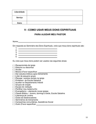 10
Liberalidade
Serviço
Outro
V - COMO USAR MEUS DONS ESPIRITUAIS
PARA AJUDAR MEU PASTOR
Nome:____________________________________________________________
Em resposta ao Seminário dos Dons Espirituais, creio que meus dons espirituais são:
1. _____________________________________
2. _____________________________________
3. _____________________________________
4. _____________________________________
5. _____________________________________
Eu creio que meus dons podem ser usados nas seguintes áreas:
( ) Recepcionista da igreja
( ) Diácono ou diaconisa
( ) Ancião
( ) Música (Favor especificar ________________________________________)
( ) Dar estudos bíblicos após treinamento
( ) Líder de pequeno grupo
( ) Planejar eventos sociais na igreja
( ) Professor de Escola Sabatina
( ) Auxiliar no Departamento Infantil
( ) Grupos de oração
( ) Equipe de visitação
( ) Partilhar meu testemunho
( ) Evangelismo – plantando novas igrejas
( ) Classe Bíblica – Jovens, domingo à tarde, Escola Sabatina
( ) Liderança de Jovens
( ) Clube de Desbravadores
( ) Seminários de treinamento
( ) Campanhas comunitárias, Assistência Social
( ) Outro (Favor especificar ___________________________________________)
 