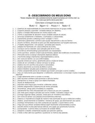 4
II - DESCOBRINDO OS MEUS DONS
“Estas citações têm sido satisfatoriamente experimentados em minha vida” ou
“Eu creio que tenho dons para isto.”
Como fazer a contagem do seu teste:
Muito = 3 Algum = 2 Pouco = 1 Nada = 0
1. ( ) Desfruto de responsabilidade do crescimento espiritual de um grupo cristão.
2. ( ) Capacito pessoas a aprender verdades bíblicas em detalhes.
3. ( ) Aplico a verdade efetivamente em minha própria vida.
4. ( ) Tenho a capacidade de descobrir novas verdades através do estudo.
5. ( ) Encorajo verbalmente o hesitante, o atribulado e o desanimado.
6. ( ) Claramente percebo a diferença entre “verdade” e “erro”.
7. ( ) Administro sabiamente o dinheiro para ajudar liberalmente a obra do Senhor.
8. ( ) Auxilio os líderes, aliviando-os para que eles desempenhem sua funções essenciais.
9. ( ) Trabalho alegremente com pessoas ignoradas pela maioria.
10. ( ) Adapto-me facilmente em cultura diferente da minha.
11. ( ) Conduzo outros à decisão para salvação pela fé em Cristo.
12. ( ) Providencio alimento/abrigo graciosamente aos necessitados.
13. ( ) Creio que Deus sempre cumpre suas promessas, apesar das evidências circunstanciais.
14. ( ) Persuado outros a avançar alcançando objetivos bíblicos.
15. ( ) Facilmente delego importantes responsabilidades a outros.
16. ( ) Em nome do Senhor, eu curo enfermidades.
17. ( ) Quando orando por outros, geralmente perco a noção do tempo.
18. ( ) Gosto de ser convidado a realizar serviços na igreja.
19. ( ) Dedico-me com sacrifício aos jovens e extraviados.
20. ( ) Explico claramente os ensinos da Bíblia a outros.
21. ( ) Adoro trabalhar soluções para problemas complicados.
22. ( ) Tenho compreensão acerca de verdades que trazem convicção a outros cristãos.
23. ( ) Sou um instrumento para despertar o indiferente ,redirecionar e a encorajar muitos à realidade
espiritual.
24. ( ) Julgo sabiamente entre o correto e o errado.
25. ( ) Dôo recursos e dinheiro para promover a obra do Senhor.
26. ( ) Recepciono ou limpo a igreja com relativa facilidade.
27. ( ) Ajudo ao desfavorecido.
28. ( ) Aprendo outra língua para ministrar a diferente cultura.
29. ( ) Partilho alegremente o testemunho de minha conversão.
30. ( ) Providencio abrigo para convidados ou visitantes.
31. ( ) Geralmente fico mais entusiasmado com o futuro do que com o passado.
32. ( ) Sei onde quero chegar e percebo que outros cristãos inclinados a seguir-me.
33. ( ) Consigo organizar idéias, pessoas, coisas para um ministério mais efetivo.
34. ( ) Em nome do senhor curo pessoas emocionalmente enfermas.
35. ( ) Valorizo a importância d oração de maneira mais acentuada do que a média dos cristãos.
36. ( ) Realizo prazerosamente os trabalhos rotineiros da igreja, que aborreceriam aos outros.
37. ( ) Conheço intimamente e sou bem conhecido por aqueles a quem lidero e sirvo.
38. ( ) Faço com que difíceis verdades bíblicas sejam facilmente compreendidas a outros.
39. ( ) Escolho dentre muitas alternativas bíblicas uma opção que geralmente funciona.
40. ( ) Compreendo e domino fatos e princípios da verdade bíblica.
41. ( ) Desperto e desafio verbalmente aqueles que parecem apáticos.
42. ( ) Tendo a olhar além da superfície e questionar os motivos das pessoas.
 