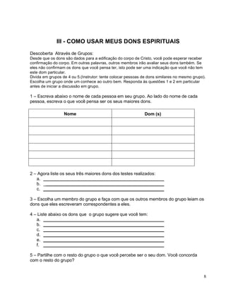 8
III - COMO USAR MEUS DONS ESPIRITUAIS
Descoberta Através de Grupos:
Desde que os dons são dados para a edificação do corpo de Cristo, você pode esperar receber
confirmação do corpo. Em outras palavras, outros membros irão avaliar seus dons também. Se
eles não confirmam os dons que você pensa ter, isto pode ser uma indicação que você não tem
este dom particular.
Divida em grupos de 4 ou 5.(Instrutor: tente colocar pessoas de dons similares no mesmo grupo).
Escolha um grupo onde um conhece ao outro bem. Responda às questões 1 e 2 em particular
antes de iniciar a discussão em grupo.
1 – Escreva abaixo o nome de cada pessoa em seu grupo. Ao lado do nome de cada
pessoa, escreva o que você pensa ser os seus maiores dons.
Nome Dom (s)
2 – Agora liste os seus três maiores dons dos testes realizados:
a. _________________________________________________
b. _________________________________________________
c. _________________________________________________
3 – Escolha um membro do grupo e faça com que os outros membros do grupo leiam os
dons que eles escreveram correspondentes a eles.
4 – Liste abaixo os dons que o grupo sugere que você tem:
a. _________________________________________________
b. _________________________________________________
c. _________________________________________________
d. _________________________________________________
e. _________________________________________________
f. _________________________________________________
5 – Partilhe com o resto do grupo o que você percebe ser o seu dom. Você concorda
com o resto do grupo?
 