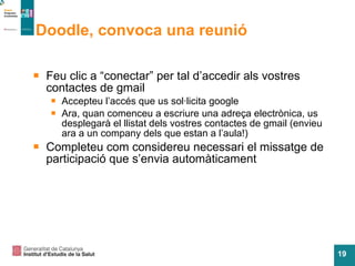 Doodle, convoca una reunió Feu clic a “conectar” per tal d’accedir als vostres contactes de gmail Accepteu l’acc és que us sol·licita google Ara, quan comenceu a escriure una adreça electrònica, us desplegarà el llistat dels vostres contactes de gmail (envieu ara a un company dels que estan a l’aula!) Completeu com considereu necessari el missatge de participaci ó que s’envia automàticament 