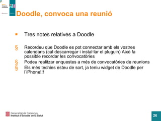 Doodle, convoca una reunió Tres notes relatives a Doodle Recordeu que Doodle es pot connectar amb els vostres calendaris (cal descarregar i instal·lar el pluguin) Aix ò fa possible recordar les convocatòries Podeu realitzar enquestes a m és de convocatòries de reunions Els més techies esteu de sort, ja teniu widget de Doodle per l’iPhone!!! 