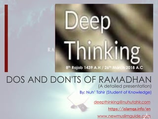 DOS AND DON'TS OF RAMADHAN
(A detailed presentation)
By: Nuh’ Tahir (Student of Knowledge)
8th Rajab 1439 A.H / 26th March 2018 A.C
https://islamqa.info/en
deepthinking@nuhutahir.com
www.newmuslimguide.com
 