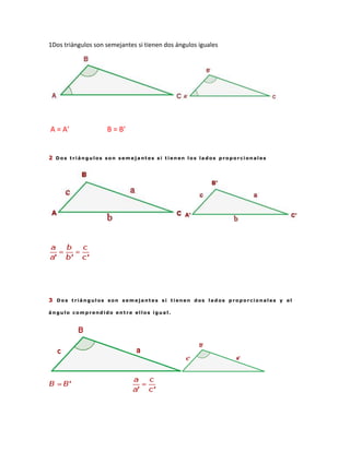 1Dos triángulos son semejantes si tienen dos ángulos iguales




A = A’              B = B’


2 Dos triángulos son semejantes si tienen los lados proporcionales




3 Dos triángulos son semejantes si tienen dos lados proporcionales y el

ángulo comprendido entre ellos igual.
 