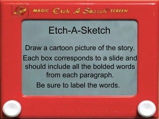 Etch-A-Sketch
Draw a cartoon picture of the story.
Each box corresponds to a slide and
should include all the bolded words
      from each paragraph.
   Be sure to label the words.
 