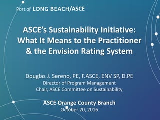 ASCE’s Sustainability Initiative:
What It Means to the Practitioner
& the Envision Rating System
Douglas J. Sereno, PE, F.ASCE, ENV SP, D.PE
Director of Program Management
Chair, ASCE Committee on Sustainability
ASCE Orange County Branch
October 20, 2016
/ASCE
 