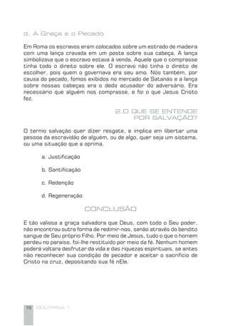 10 DOUTRINA 1
d. A Graça e o Pecado
Em Roma os escravos eram colocados sobre um estrado de madeira
com uma lança cravada em um poste sobre sua cabeça. A lança
simbolizava que o escravo estava à venda. Aquele que o comprasse
tinha todo o direito sobre ele. O escravo não tinha o direito de
escolher, pois quem o governava era seu amo. Nós também, por
causa do pecado, fomos exibidos no mercado de Satanás e a lança
sobre nossas cabeças era o dedo acusador do adversário. Era
necessário que alguém nos comprasse, e foi o que Jesus Cristo
fez.
2.O QUE SE ENTENDE
POR SALVAÇÃO?
O termo salvação quer dizer resgate, e implica em libertar uma
pessoa da escravidão de alguém, ou de algo, quer seja um sistema,
ou uma situação que a oprima.
a. Justiﬁcação
b. Santiﬁcação
c. Redenção
d. Regeneração
CONCLUSÃO
E tão valiosa a graça salvadora que Deus, com todo o Seu poder,
não encontrou outra forma de redimir-nos, senão através do bendito
sangue de Seu próprio Filho. Por meio de Jesus, tudo o que o homem
perdeu no paraíso, foi-lhe restituído por meio da fé. Nenhum homem
poderá voltara desfrutar da vida e das riquezas espirituais, se antes
não reconhecer sua condição de pecador e aceitar o sacrifício de
Cristo na cruz, depositando sua fé nEle.
 