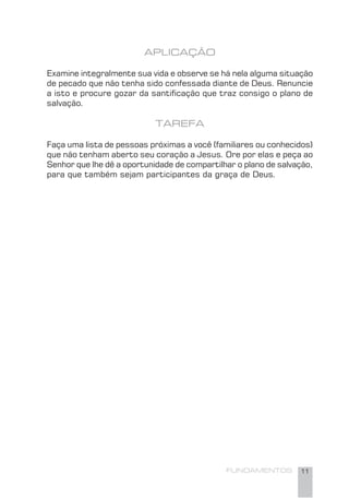 FUNDAMENTOS 11
APLICAÇÃO
Examine integralmente sua vida e observe se há nela alguma situação
de pecado que não tenha sido confessada diante de Deus. Renuncie
a isto e procure gozar da santiﬁcação que traz consigo o plano de
salvação.
TAREFA
Faça uma lista de pessoas próximas a você (familiares ou conhecidos)
que não tenham aberto seu coração a Jesus. Ore por elas e peça ao
Senhor que lhe dê a oportunidade de compartilhar o plano de salvação,
para que também sejam participantes da graça de Deus.
 