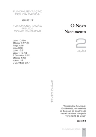 FUNDAMENTOS 15
FUNDAMENTAÇÃO
BÍBLICA BÁSICA
João 3:1-6
O Novo
Nascimento
2
FUNDAMENTAÇÃO
BÍBLICA
COMPLEMENTAR
João 10:10b
Efésios 4:17-24
Tiago 1:18
João 6:63
João 15:3
João 1:12-13
2 Coríntios 1:22
Efésios 1:13
Isaías 1:6
2 Coríntios 5:17
“Respondeu-lhe Jesus:
Em verdade, em verdade
te digo que se alguém não
nascer de novo, não pode
ver o reino de Deus”
João 3:3
LIÇÃO
TEXTOCHAVE
 