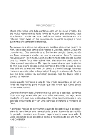 16 DOUTRINA 1
PROPÓSITO
Minha mãe tinha uma luta contínua com um de meus irmãos. Ele
era muito rebelde e não havia forma de mudar, pelo contrário, todo
intento em transformar sua conduta somente resultava em uma
rebeldia maior. Mas um dia ele apareceu na porta da igreja e notei
que tinha um semblante diferente.
Aproximou-se e disse-me: Agora sou cristão, Jesus vive dentro de
mim. Você sabe que tenho sido rebelde e violento, porém Jesus me
transformou. Dias atrás disse ao Senhor em oração: Jesus, eu não
vou fazer nada para mudar; se queres me salvar, faze Tu mesmo;
não vou ajudar Te em nada. Não havia terminado esta oração quando
uma luz muito forte veio sobre mim, deixando-me prostrado no
chão, quase inconsciente. De repente comecei a ver que de dentro
de mim saía outra pessoa completamente diferente do que eu era,
mas que era eu mesmo. Virei um pouco e vi minha antiga natureza
como um vestido velho e desprezível. A seguir ouvi a voz do Senhor
que me dizia: Agora vou caminhar contigo, mas tu deves fazer o
que Eu te mandar.
Desde aquele momento a vida de meu irmão converteu-se em uma
fonte de inspiração para muitos que não criam que Deus possa
mudar uma pessoa.
Quando o homem está vivendo em seus delitos e pecados, podemos
dizer que age orientado por sua velha natureza, ou seja, essa
condição em que seu entendimento está entenebrecido e seu
coração endurecido por ter uma conduta contrária à vontade de
Deus.
A principal reação do ser humano quando descobre que é pecador,
além de reconhecer sua necessidade de ser liberto da escravidão
do pecado, consiste em desejar experimentar uma nova vida. A
Bíblia identiﬁca este processo como a necessidade de um NOVO
NASCIMENTO.
 
