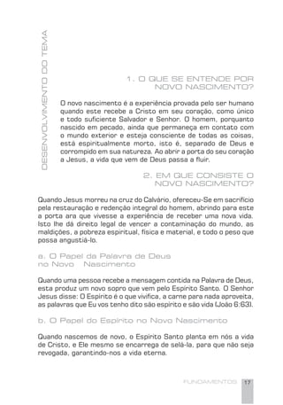 FUNDAMENTOS 17
DESENVOLVIMENTODOTEMA
1. O QUE SE ENTENDE POR
NOVO NASCIMENTO?
O novo nascimento é a experiência provada pelo ser humano
quando este recebe a Cristo em seu coração, como único
e todo suﬁciente Salvador e Senhor. O homem, porquanto
nascido em pecado, ainda que permaneça em contato com
o mundo exterior e esteja consciente de todas as coisas,
está espiritualmente morto, isto é, separado de Deus e
corrompido em sua natureza. Ao abrir a porta do seu coração
a Jesus, a vida que vem de Deus passa a ﬂuir.
2. EM QUE CONSISTE O
NOVO NASCIMENTO?
Quando Jesus morreu na cruz do Calvário, ofereceu-Se em sacrifício
pela restauração e redenção integral do homem, abrindo para este
a porta ara que vivesse a experiência de receber uma nova vida.
Isto lhe dá direito legal de vencer a contaminação do mundo, as
maldições, a pobreza espiritual, física e material, e todo o peso que
possa angustiá-lo.
a. O Papel da Palavra de Deus
no Novo Nascimento
Quando uma pessoa recebe a mensagem contida na Palavra de Deus,
esta produz um novo sopro que vem pelo Espírito Santo. O Senhor
Jesus disse: O Espírito é o que viviﬁca, a carne para nada aproveita,
as palavras que Eu vos tenho dito são espírito e são vida (João 6:63).
b. O Papel do Espírito no Novo Nascimento
Quando nascemos de novo, o Espírito Santo planta em nós a vida
de Cristo, e Ele mesmo se encarrega de selá-la, para que não seja
revogada, garantindo-nos a vida eterna.
 
