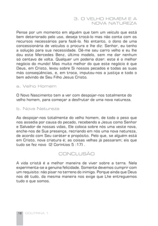 18 DOUTRINA 1
3. O VELHO HOMEM E A
NOVA NATUREZA
Pense por um momento em alguém que tem um veículo que está
bem deteriorado pelo uso, deseja trocá-lo mas não conta com os
recursos necessários para fazê-lo. No entanto, o dono de uma
concessionária de veículos o procura e lhe diz: Senhor, eu tenho
a solução para sua necessidade. Dê-me seu carro velho e eu lhe
dou este Mercedes Benz, último modelo, sem me dar nenhum
só centavo de volta. Qualquer um poderia dizer: este é o melhor
negócio do mundo! Mas muito melhor do que este negócio é que
Deus, em Cristo, levou sobre Si nossos pecados e todas as suas
más conseqüências, e, em troca, imputou-nos a justiça e todo o
bem advindo de Seu Filho Jesus Cristo.
a. Velho Homem
O Novo Nascimento tem a ver com despojar-nos totalmente do
velho homem, para começar a desfrutar de uma nova natureza.
b. Nova Natureza
Ao despojar-nos totalmente do velho homem, de todo o peso que
nos assedia por causa do pecado, recebendo a Jesus como Senhor
e Salvador de nossas vidas, Ele coloca sobre nós uma veste nova,
enche-nos de Sua presença, recriando em nós uma nova natureza,
de acordo com Seu caráter e propósito. Pelo que, se alguém está
em Cristo, nova criatura é; as coisas velhas já passaram; eis que
tudo se fez novo (2 Coríntios 5 :17) .
CONCLUSÃO
A vida cristã é a melhor maneira de viver sobre a terra. Nela
experimenta-se a genuína felicidade. Somente devemos cumprir com
um requisito: não pisar no terreno do inimigo. Porque ainda que Deus
nos dê tudo, da mesma maneira nos exige que Lhe entreguemos
tudo o que somos.
 