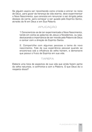 FUNDAMENTOS 19
Se alguém aspira ser reconhecido como cristão e entrar no reino
de Deus, para gozar da herança da vida eterna, deve experimentar
o Novo Nascimento, que consiste em renunciar o ser dirigido pelos
desejos da carne, para começar a ser guiado pelo Espírito Santo,
através da fé em Deus e em Sua Palavra.
APLICAÇÃO
1 Conscientize-se de ter experimentado o Novo Nascimento,
tendo em conta as palavras de Jesus a Nicodemos, ou seja,
destacando a importância de ser movido pela Palavra de Deus
e contar com a direção do Espírito Santo.
2. Compartilhe com algumas pessoas o tema do novo
nascimento. Fale de sua experiência pessoal quando se
encontrava sob a inﬂuência do velho homem, e demonstre
que possui o fruto de Espírito em sua vida.
TAREFA
Elabore uma lista de aspectos de sua vida que ainda fazem parte
da velha natureza, e confronte-a com a Palavra. O que Deus diz a
respeito disso?
 