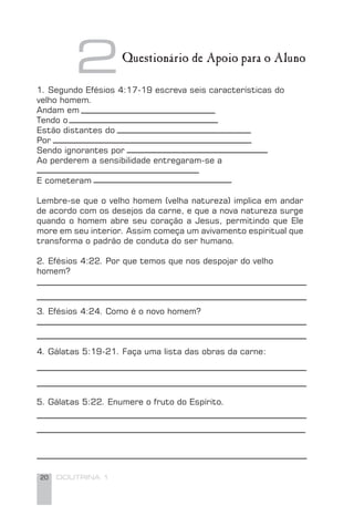 20 DOUTRINA 1
21. Segundo Efésios 4:17-19 escreva seis características do
velho homem.
Andam em
Tendo o
Estão distantes do
Por
Sendo ignorantes por
Ao perderem a sensibilidade entregaram-se a
E cometeram
Lembre-se que o velho homem (velha natureza) implica em andar
de acordo com os desejos da carne, e que a nova natureza surge
quando o homem abre seu coração a Jesus, permitindo que Ele
more em seu interior. Assim começa um avivamento espiritual que
transforma o padrão de conduta do ser humano.
2. Efésios 4:22. Por que temos que nos despojar do velho
homem?
3. Efésios 4:24. Como é o novo homem?
4. Gálatas 5:19-21. Faça uma lista das obras da carne:
5. Gálatas 5:22. Enumere o fruto do Espírito.
Questionário de Apoio para o Aluno
 