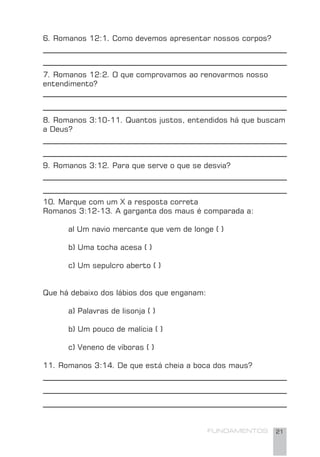 FUNDAMENTOS 21
6. Romanos 12:1. Como devemos apresentar nossos corpos?
7. Romanos 12:2. O que comprovamos ao renovarmos nosso
entendimento?
8. Romanos 3:10-11. Quantos justos, entendidos há que buscam
a Deus?
9. Romanos 3:12. Para que serve o que se desvia?
10. Marque com um X a resposta correta
Romanos 3:12-13. A garganta dos maus é comparada a:
al Um navio mercante que vem de longe ( )
b) Uma tocha acesa ( )
c) Um sepulcro aberto ( )
Que há debaixo dos lábios dos que enganam:
a) Palavras de lisonja ( )
b) Um pouco de malícia ( )
c) Veneno de víboras ( )
11. Romanos 3:14. De que está cheia a boca dos maus?
 